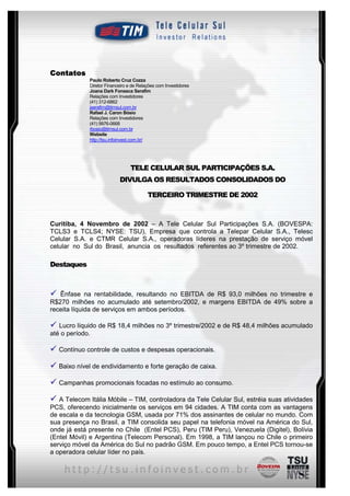 Contatos
             Paulo Roberto Cruz Cozza
             Diretor Financeiro e de Relações com Investidores
             Joana Dark Fonseca Serafim
             Relações com Investidores
             (41) 312-6862
             jserafim@timsul.com.br
             Rafael J. Caron Bósio
             Relações com Investidores
             (41) 9976-0668
             rbosio@timsul.com.br
             Website
             http://tsu.infoinvest.com.br/




                                 TELE CELULAR SUL PARTICIPAÇÕES S.A.
                           DIVULGA OS RESULTADOS CONSOLIDADOS DO

                                         TERCEIRO TRIMESTRE DE 2002



Curitiba, 4 Novembro de 2002 – A Tele Celular Sul Participações S.A. (BOVESPA:
TCLS3 e TCLS4; NYSE: TSU), Empresa que controla a Telepar Celular S.A., Telesc
Celular S.A. e CTMR Celular S.A., operadoras líderes na prestação de serviço móvel
celular no Sul do Brasil, anuncia os resultados referentes ao 3º trimestre de 2002.

Destaques



ü  Ênfase na rentabilidade, resultando no EBITDA de R$ 93,0 milhões no trimestre e
R$270 milhões no acumulado até setembro/2002, e margens EBITDA de 49% sobre a
receita líquida de serviços em ambos períodos.

ü Lucro líquido de R$ 18,4 milhões no 3º trimestre/2002 e de R$ 48,4 milhões acumulado
até o período.

ü Contínuo controle de custos e despesas operacionais.

ü Baixo nível de endividamento e forte geração de caixa.

ü Campanhas promocionais focadas no estímulo ao consumo.

ü A Telecom Itália Móbile – TIM, controladora da Tele Celular Sul, estréia suas atividades
PCS, oferecendo inicialmente os serviços em 94 cidades. A TIM conta com as vantagens
de escala e da tecnologia GSM, usada por 71% dos assinantes de celular no mundo. Com
sua presença no Brasil, a TIM consolida seu papel na telefonia móvel na América do Sul,
onde já está presente no Chile (Entel PCS), Peru (TIM Peru), Venezuela (Digitel), Bolívia
(Entel Móvil) e Argentina (Telecom Personal). Em 1998, a TIM lançou no Chile o primeiro
serviço móvel da América do Sul no padrão GSM. Em pouco tempo, a Entel PCS tornou-se
a operadora celular líder no país.


                                                         2
 
