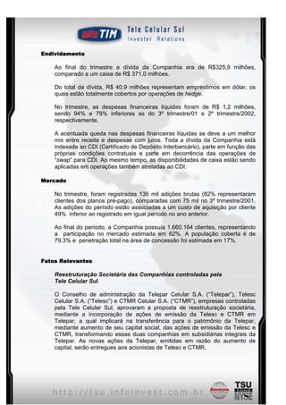 Endividamento

    Ao final do trimestre a dívida da Companhia era de R$325,9 milhões,
    comparado a um caixa de R$ 371,0 milhões.

    Do total da dívida, R$ 40,9 milhões representam empréstimos em dólar, os
    quais estão totalmente cobertos por operações de hedge.

    No trimestre, as despesas financeiras líquidas foram de R$ 1,2 milhões,
    sendo 94% e 79% inferiores as do 3º trimestre/01 e 2º trimestre/2002,
    respectivamente.

    A acentuada queda nas despesas financeiras líquidas se deve a um melhor
    mix entre receita e despesas com juros. Toda a dívida da Companhia está
    indexada ao CDI (Certificado de Depósito Interbancário), parte em função das
    próprias condições contratuais e parte em decorrência das operações de
    “swap” para CDI. Ao mesmo tempo, as disponibilidades de caixa estão sendo
    aplicadas em operações também atreladas ao CDI.

Mercado

    No trimestre, foram registradas 136 mil adições brutas (82% representaram
    clientes dos planos pré-pago), comparadas com 75 mil no 3º trimestre/2001.
    As adições do período estão associadas a um custo de aquisição por cliente
    49% inferior ao registrado em igual período no ano anterior.

    Ao final do período, a Companhia possuía 1.660.164 clientes, representando
    a participação no mercado estimada em 62%. A população coberta é de
    79,3% e penetração total na área de concessão foi estimada em 17%.


Fatos Relevantes

    Reestruturação Societária das Companhias controladas pela
    Tele Celular Sul

    O Conselho de administração da Telepar Celular S.A. (“Telepar”), Telesc
    Celular S.A. (“Telesc”) e CTMR Celular S.A. (“CTMR”), empresas controladas
    pela Tele Celular Sul, aprovaram a proposta de reestruturação societária,
    mediante a incorporação de ações de emissão da Telesc e CTMR em
    Telepar, a qual implicará na transferência para o patrimônio da Telepar,
    mediante aumento de seu capital social, das ações de emissão da Telesc e
    CTMR, transformando essas duas companhias em subsidiárias integrais da
    Telepar. As novas ações da Telepar, emitidas em razão do aumento de
    capital, serão entregues aos acionistas de Telesc e CTMR.




                                      7
 