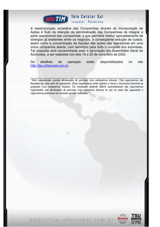 A reestruturação societária das Companhias através da Incorporação de
Ações é fruto da intenção da administração das Companhias de integrar a
parte operacional das companhias, o que permitirá melhor aproveitamento de
sinergias já existentes entre os negócios, a conseqüente redução de custos,
assim como a concentração da liquidez das ações das operadoras em uma
única companhia aberta, com benefício para todo o conjunto dos acionistas.
Tal proposta será encaminhada para a aprovação em Assembléia Geral de
Acionistas, a ser realizada nos dias 19 e 20 de novembro de 2002.

Os      detalhes      da   operação                 estão        disponibilizados          no       site
http://tsu.infoinvest.com.br .


______________________________________________________________
“Este comunicado contém declarações de previsão e/ou estimativas futuras. Tais expectativas são
baseadas em uma série de suposições. Estas expectativas estão sujeitas a riscos e incertezas inerentes às
projeções e/ou estimativas futuras. Os resultados poderão diferir materialmente das expectativas
expressadas nas declarações de previsão e/ou estimativa futuras se um ou mais das suposições e
expectativas provarem ser inexatas ou não realizadas.”




                                                8
 