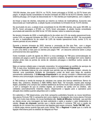 159.259 clientes, dos quais 126.214, ou 79,3%, foram pré-pagos e 33.045, ou 20,7% foram pós
pagos. A adição líquida consolidada no terceiro trimestre de 2002 foi de 62.413 clientes, todos no
sistema pré-pago, em função da desconexão de 11.162 clientes por inadimplência, com o objetivo

de limpar a base de clientes, reduzindo ao máximo os índices de inadimplência. Excluindo esta
desconexão por inadimplência, a adição líquida consolidada no trimestre foi de 73.575 clientes.

No acumulado do ano, a adição bruta consolidada foi de 452.888 clientes, dos quais 365.288, ou
80,7%, foram pré-pagos e 87.600, ou 19,3% foram pós-pagos. A adição líquida consolidada
acumulada até setembro de 2002 foi de 147.052 clientes, todos no sistema pré-pago.

No terceiro trimestre de 2002, a inadimplência foi da ordem de 4,3% da receita operacional bruta,
contra 3,5% no segundo trimestre de 2002, e 1,3% no terceiro trimestre de 2001. No acumulado
do ano, a inadimplência foi da ordem de 3,9% da receita operacional bruta, contra 3,1% no
mesmo período do ano anterior.

Durante o terceiro trimestre de 2002, tivemos a promoção do Dia dos Pais com o slogan
“Promoção seu pai vai vibrar”, com ofertas dos aparelhos Motorola e Nokia a preços reduzidos
e com uma oferta a mais para os clientes pós pagos TIM: um desconto adicional sobre o preço
promocional dos dois aparelhos.

Outra novidade a partir de agosto de 2002 é a nova estratégia da TIM para comercialização de
celulares pré pagos a partir de parcerias com grandes varejistas. A estratégia tem como objetivo
ampliar ainda mais os pontos de venda de celulares pré-pagos e identificar outros canais de
distribuição.

Mais um serviço voltado para o mercado corporativo, foi acrescentado ao portfólio de serviços da
TIM. A mais nova facilidade para o cliente corporativo, é o E-Message Empresarial.
Inédito no Nordeste trata-se de uma solução que permite que as empresas enviem, através da
Internet, uma quantidade ilimitada de mensagens curtas de texto para listas de usuários
previamente cadastrados. O E-Message Empresarial é um serviço inovador e diferenciado pois
oferece uma comunicação corporativa discreta, objetiva e rápida, agregando mais valor ao celular.

A TIM continua a venda da recarga de celulares nos caixas dos bancos eletrônicos: Banco do
Brasil, Itaú, Unibanco, Bradesco e ABN AMRO Bank Real. Tal inovação, trazida pela recarga
digital, possibilita uma compra dos créditos telefônicos de forma muito mais simples para o cliente
e com a vantagem de que os créditos digitais, ao contrário do cartão com os créditos, são
validados automaticamente instantes depois, dispensando a ligação para a operadora para
ativação dos créditos quando adquiridos com o cartão.

Em setembro a TIM desenvolveu uma forte campanha publicitária focando os novos benefícios
dos planos Fórmula TIM. A campanha tem como objetivo a divulgação dos novos planos Fórmula
TIM, com muito mais ofertas. As novas facilidades são: Saldo de Minutos, facilidade que permite
ao cliente enviar uma mensagem de texto solicitando o saldo e receber o valor diretamente no
celular; Grupo de chamada, permite que o cliente escolha 5 números TIM com a opção de
seleção de um número fixo e economize nas ligações para esses números; Tarifa TIM TIM onde
o cliente paga menos quando liga para outro celular TIM; e Regional = Local que é a tarifa de
ligação interurbana para os estados de Alagoas ao Piauí




                                                                                                 2
 