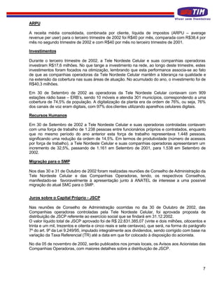 ARPU

A receita média consolidada, combinada por cliente, líquida de impostos (ARPU – average
revenue per user) para o terceiro trimestre de 2002 foi R$40 por mês, comparada com R$38,4 por
mês no segundo trimestre de 2002 e com R$40 por mês no terceiro trimestre de 2001.

Investimentos

Durante o terceiro trimestre de 2002, a Tele Nordeste Celular e suas companhias operadoras
investiram R$17,6 milhões. No que tange a investimento na rede, ao longo deste trimestre, estes
investimentos foram focados na otimização, lembrando que esta performance associa-se ao fato
de que as companhias operadoras da Tele Nordeste Celular mantêm a liderança na qualidade e
na extensão da cobertura nas suas áreas de atuação. No acumulado do ano, o investimento foi de
R$40,3 milhões.

Em 30 de Setembro de 2002 as operadoras da Tele Nordeste Celular contavam com 909
estações rádio base – ERB’s, sendo 10 móveis e atendia 301 municípios, correspondendo a uma
cobertura de 74,5% da população. A digitalização da planta era da ordem de 76%, ou seja, 76%
dos canais de voz eram digitais, com 97% dos clientes utilizando aparelhos celulares digitais.

Recursos Humanos

Em 30 de Setembro de 2002 a Tele Nordeste Celular e suas operadoras controladas contavam
com uma força de trabalho de 1.238 pessoas entre funcionários próprios e contratados, enquanto
que no mesmo período do ano anterior esta força de trabalho representava 1.448 pessoas,
significando uma redução da ordem de 14,5%. Em termos de produtividade (número de acessos
por força de trabalho), a Tele Nordeste Celular e suas companhias operadoras apresentaram um
incremento de 32,5%, passando de 1.161 em Setembro de 2001, para 1.538 em Setembro de
2002.

Migração para o SMP

Nos dias 30 e 31 de Outubro de 2002 foram realizadas reuniões de Conselho de Administração da
Tele Nordeste Celular e das Companhias Operadoras, tendo, os respectivos Conselhos,
manifestado-se favoravelmente à apresentação junto à ANATEL de interesse a uma possível
migração do atual SMC para o SMP.


Juros sobre o Capital Próprio - JSCP

Nas reuniões de Conselho de Administração ocorridas no dia 30 de Outubro de 2002, das
Companhias operadoras controladas pela Tele Nordeste Celular, foi aprovada proposta de
distribuição de JSCP referente ao exercício social que se findará em 31.12.2002.
O valor líquido total de JSCP aprovado foi de R$ 22.831.385,07 (vinte e dois milhões, oitocentos e
trinta e um mil, trezentos e oitenta e cinco reais e sete centavos), que será, na forma do parágrafo
7º do art. 9º da Lei 9.249/95, imputado integralmente aos dividendos, sendo corrigido com base na
variação da Taxa Referencial (TR) até a data em que for colocado à disposição do acionista.

No dia 05 de novembro de 2002, serão publicados nos jornais locais, os Avisos aos Acionistas das
Companhias Operadoras, com maiores detalhes sobre a distribuição de JSCP.



                                                                                                  7
 