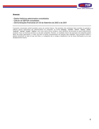 Anexos:

- Dados históricos selecionados consolidados
- Cálculo do EBITDA consolidado
- Demonstrações financeiras em 30 de Setembro de 2002 e de 2001

O presente comunicado contém previsões acerca de eventos futuros. Tais previsões não constituem fatos ocorridos no passado e
refletem apenas expectativas dos administradores da companhia. Os termos “ ntecipa”, “acredita”, “estima”, ”espera”, “prevê”,
                                                                                    a
“pretende”, “planeja”, “projeta”, ”objetiva”, bem como outros termos similares, visam identificar tais previsões as quais evidentemente
envolvem riscos ou incertezas previstas ou não pela companhia. Portanto, os resultados futuros das operações da companhia podem
diferir das atuais expectativas e o leitor não deve se basear exclusivamente nas posições aqui realizadas. Estas previsões emitem a
opinião unicamente na data em que são feitas e a companhia não se obriga a atualizá-las à luz de novas informações ou de seus
desdobramentos futuros.




                                                                                                                                    8
 