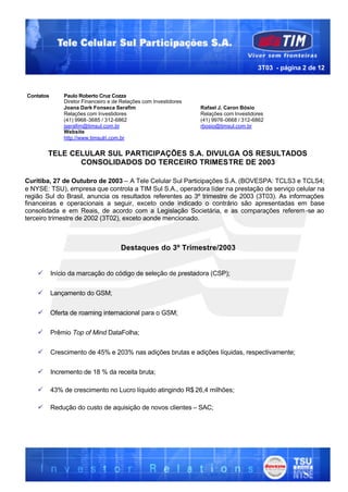 3T03 - página 2 de 12



Contatos       Paulo Roberto Cruz Cozza
               Diretor Financeiro e de Relações com Investidores
               Joana Dark Fonseca Serafim                          Rafael J. Caron Bósio
               Relações com Investidores                           Relações com Investidores
               (41) 9968-3685 / 312-6862                           (41) 9976-0668 / 312-6862
               jserafim@timsul.com.br                              rbosio@timsul.com.br
               Website
               http://www.timsulri.com.br


        TELE CELULAR SUL PARTICIPAÇÕES S.A. DIVULGA OS RESULTADOS
               CONSOLIDADOS DO TERCEIRO TRIMESTRE DE 2003

Curitiba, 27 de Outubro de 2003 – A Tele Celular Sul Participações S.A. (BOVESPA: TCLS3 e TCLS4;
e NYSE: TSU), empresa que controla a TIM Sul S.A., operadora líder na prestação de serviço celular na
região Sul do Brasil, anuncia os resultados referentes ao 3º trimestre de 2003 (3T03). As informações
financeiras e operacionais a seguir, exceto onde indicado o contrário são apresentadas em base
consolidada e em Reais, de acordo com a Legislação Societária, e as comparações referem -se ao
terceiro trimestre de 2002 (3T02), exceto aonde mencionado.



                                      Destaques do 3º Trimestre/2003


    ü      Início da marcação do código de seleção de prestadora (CSP);


    ü      Lançamento do GSM;


    ü      Oferta de roaming internacional para o GSM;


    ü      Prêmio Top of Mind DataFolha;


    ü      Crescimento de 45% e 203% nas adições brutas e adições líquidas, respectivamente;


    ü      Incremento de 18 % da receita bruta;

    ü      43% de crescimento no Lucro líquido atingindo R$ 26,4 milhões;

    ü      Redução do custo de aquisição de novos clientes – SAC;
 