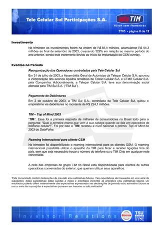 3T03 - página 8 de 12


Investimento
               No trimestre os investimentos foram na ordem de R$ 65,4 milhões, acumulando R$ 94,3
               milhões ao final de setembro de 2003, crescendo 329% em relação ao mesmo período do
               ano anterior, sendo este incremento devido ao início da implantação do GSM overlay.


Eventos no Período
               Reorganização das Operadoras controladas pela Tele Celular Sul
               Em 31 de julho de 2003, a Assembléia Geral de Acionistas da Telepar Celular S.A. aprovou
               a incorporação dos acervos líquidos contábeis da Telesc Celular S.A. e CTMR Celular S.A.
               pela Companhia. Adicionalmente, a Telepar Celular S.A. teve sua denominação social
               alterada para TIM Sul S.A. (“TIM Sul”).


               Pagamento de Debêntures
               Em 2 de outubro de 2003, a TIM Sul S.A., controlada da Tele Celular Sul, quitou o
               empréstimo via debêntures no montante de R$ 224,1 milhões.


               TIM – Top of Mind 2003
               “TIM”. Essa foi a primeira resposta de milhares de consumidores no Brasil todo para a
               pergunta: “Qual a primeira marca que vem à sua cabeça quando se fala em operadora de
               telefonia celular?”. Foi por isso a TIM recebeu a nível nacional o prêmio Top of Mind de
               2003 do DataFolha.


               Roaming Internacional para cliente GSM
               No trimestre foi disponibilizado o roaming internacional para os clientes GSM. O roaming
               internacional possibilita utilizar o aparelho da TIM para fazer e receber ligações fora do
               país, sem que seja necessário trocar o número do telefone ou o TIM Chip em qualquer rede
               conveniada.


               A rede das empresas do grupo TIM no Brasil está disponibilizada para clientes de outras
               operadoras conveniadas do exterior, que queiram utilizar seus aparelhos.
___________________________________________________________________________________
“Este comunicado contém declarações de previsão e/ou estimativas futuras. Tais expectativas são baseadas em uma série de
suposições. Estas expectativas estão sujeitas a riscos e incertezas inerentes às projeções e/ou estimativas futuras. Os
resultados poderão diferir materialmente das expectativas expressadas nas declarações de previsão e/ou estimativa futuras se
um ou mais das suposições e expectativas provarem ser inexatas ou não realizadas”.
 