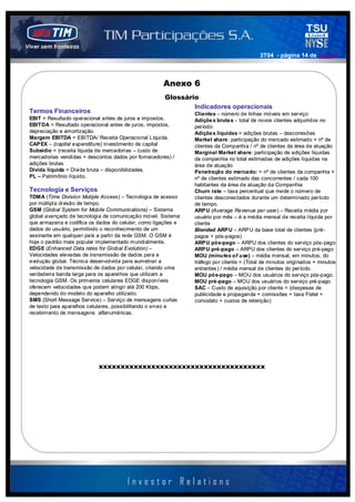 3T04 - página 14 de 141414



                                                     Anexo 6
                                                      Glossário
                                                              Indicadores operacionais
Termos Financeiros                                             Clientes – número de linhas móveis em serviço
EBIT = Resultado operacional antes de juros e impostos.        Adiçõe s bruta s – total de novos clientes adquiridos no
EBITDA = Resultado operacional antes de juros, impostos,       período
depreciação e amortização.                                     Adiçõe s líquidas = adições brutas – desconexões
Margem EBITDA = EBITDA/ Receita Operacional Líquida.           Market share: participação do mercado estimado = nº de
CAP EX – (capital expenditure) investimento de capital         clientes da Companhia / nº de clientes da área de atuação
Subsídio = (receita líquida de mercadorias – custo de          Marginal Market share: participação de adições líquidas
mercadorias vendidas + descontos dados por fornecedores) /     da companhia no total estimadas de adições líquidas na
adições brutas                                                 área de atuação
Dívida líquida = Dívida bruta – disponibilidades.              Penetração do mercado: = nº de clientes da companhia +
PL – Patrimônio líquido.                                       nº de clientes estimado das concorrentes / cada 100
                                                               habitantes da área de atuação da Companhia
Tecnologia e Serviços                                          Churn rate – taxa percentual que mede o número de
TDMA (Time Division Mutiple Access) – Tecnologia de acesso     clientes desconectados durante um determinado período
por múltipla divisão de tempo.                                 de tempo.
GSM (Global System for Mobile Communications) – Sistema        ARPU (Average Revenue per user) – Receita média por
global avançado de tecnologia de comunicação móvel. Sistema    usuário por mês – é a média mensal de receita líquida por
que armazena e codifica os dados do celular, como ligações e   cliente
dados do usuário, permitindo o reconhecimento de um            Blended ARPU – ARP U da base total de clientes (pré-
assinante em qualquer país a partir da rede GSM. O GSM é       pagos + pós-pagos)
hoje o padrão mais popular implementado mundialmente.          ARPU pós-pago – ARPU dos clientes do serviço pós-pago
EDGE (Enhanced Data rates for Global Evolution) –              ARPU pré-pago – ARPU dos clientes do serviço pré-pago
Velocidades elevadas de transmissão de dados para a            MOU (minutes of use) – média mensal, em minutos, do
evolução global. Técnica desenvolvida para aumetnar a          tráfego por cliente = (Total de minutos originados + minutos
velocidade de transmissão de dados por celular, criando uma    entrantes ) / média mensal de clientes do período
verdadeira banda larga para os aparelhos que utilizam a        MOU pós-pago – MOU dos usuários do serviço pós-pago.
tecnologia GSM. Os primeiros celulares EDGE disponíveis        MOU pré-pago – MOU dos usuários do serviço pré-pago.
oferecem velocidades que podem atingir até 200 Kbps,           SAC – Custo de aquisição por cliente = (despesas de
dependendo do modelo do aparelho utilizado.                    publicidade e propaganda + comissões + taxa Fistel +
SMS (Short Message Service) – Serviço de mensagens curtas      comodato + custos de retenção)
de texto para aparelhos celulares, possibilitando o envio e
recebimento de mensagens alfanuméricas.




                           xxxxxxxxxxxxxxxxxxxxxxxxxxxxxxxxxxxxxx
 