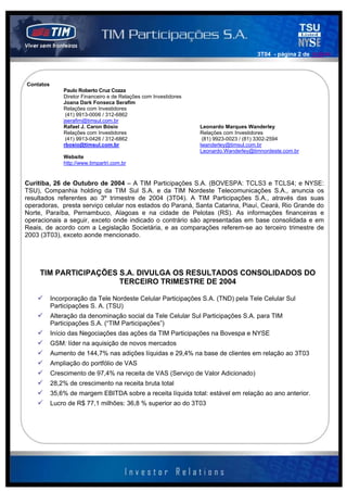 3T04 - página 2 de 141414




Contatos
               Paulo Roberto Cruz Cozza
               Diretor Financeiro e de Relações com Investidores
               Joana Dark Fonseca Serafim
               Relações com Investidores
                (41) 9913-0006 / 312-6862
               jserafim@timsul.com.br
               Rafael J. Caron Bósio                               Leonardo Marques Wanderley
               Relações com Investidores                           Relações com Investidores
                (41) 9913-0426 / 312-6862                           (81) 9923-0023 / (81) 3302-2594
               rbosio@timsul.com.br                                lwanderley@timsul.com.br
                                                                   Leonardo.Wanderley@timnordeste.com.br
               Website
               http://www.timpartri.com.br


Curitiba, 26 de Outubro de 2004 – A TIM Participações S.A. (BOVESPA: TCLS3 e TCLS4; e NYSE:
TSU), Companhia holding da TIM Sul S.A. e da TIM Nordeste Telecomunicações S.A., anuncia os
resultados referentes ao 3º trimestre de 2004 (3T04). A TIM Participações S.A., através das suas
operadoras, presta serviço celular nos estados do Paraná, Santa Catarina, Piauí, Ceará, Rio Grande do
Norte, Paraíba, Pernambuco, Alagoas e na cidade de Pelotas (RS). As informações financeiras e
operacionais a seguir, exceto onde indicado o contrário são apresentadas em base consolidada e em
Reais, de acordo com a Legislação Societária, e as comparações referem-se ao terceiro trimestre de
2003 (3T03), exceto aonde mencionado.




     TIM PARTICIPAÇÕES S.A. DIVULGA OS RESULTADOS CONSOLIDADOS DO
                       TERCEIRO TRIMESTRE DE 2004

           Incorporação da Tele Nordeste Celular Participações S.A. (TND) pela Tele Celular Sul
           Participações S. A. (TSU)
           Alteração da denominação social da Tele Celular Sul Participações S.A. para TIM
           Participações S.A. (“TIM Participações”)
           Início das Negociações das ações da TIM Participações na Bovespa e NYSE
           GSM: líder na aquisição de novos mercados
           Aumento de 144,7% nas adições líquidas e 29,4% na base de clientes em relação ao 3T03
           Ampliação do portfólio de VAS
           Crescimento de 97,4% na receita de VAS (Serviço de Valor Adicionado)
           28,2% de crescimento na receita bruta total
           35,6% de margem EBITDA sobre a receita líquida total: estável em relação ao ano anterior.
           Lucro de R$ 77,1 milhões: 36,8 % superior ao do 3T03
 