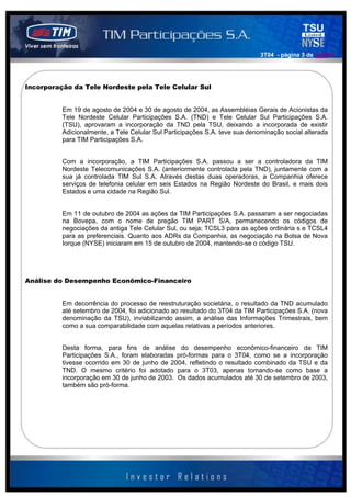 3T04 - página 3 de 141414




Incorporação da Tele Nordeste pela Tele Celular Sul


          Em 19 de agosto de 2004 e 30 de agosto de 2004, as Assembléias Gerais de Acionistas da
          Tele Nordeste Celular Participações S.A. (TND) e Tele Celular Sul Participações S.A.
          (TSU), aprovaram a incorporação da TND pela TSU, deixando a incorporada de existir
          Adicionalmente, a Tele Celular Sul Participações S.A. teve sua denominação social alterada
          para TIM Participações S.A.


          Com a incorporação, a TIM Participações S.A. passou a ser a controladora da TIM
          Nordeste Telecomunicações S.A. (anteriormente controlada pela TND), juntamente com a
          sua já controlada TIM Sul S.A. Através destas duas operadoras, a Companhia oferece
          serviços de telefonia celular em seis Estados na Região Nordeste do Brasil, e mais dois
          Estados e uma cidade na Região Sul.


          Em 11 de outubro de 2004 as ações da TIM Participações S.A. passaram a ser negociadas
          na Bovepa, com o nome de pregão TIM PART S/A, permanecendo os códigos de
          negociações da antiga Tele Celular Sul, ou seja; TCSL3 para as ações ordinária s e TCSL4
          para as preferenciais. Quanto aos ADRs da Companhia, as negociação na Bolsa de Nova
          Iorque (NYSE) iniciaram em 15 de outubro de 2004, mantendo-se o código TSU.




Análise do Desempenho Econômico-Financeiro


          Em decorrência do processo de reestruturação societária, o resultado da TND acumulado
          até setembro de 2004, foi adicionado ao resultado do 3T04 da TIM Participações S.A. (nova
          denominação da TSU), inviabilizando assim, a análise das Informações Trimestrais, bem
          como a sua comparabilidade com aquelas relativas a períodos anteriores.


          Desta forma, para fins de análise do desempenho econômico-financeiro da TIM
          Participações S.A., foram elaboradas pró-formas para o 3T04, como se a incorporação
          tivesse ocorrido em 30 de junho de 2004, refletindo o resultado combinado da TSU e da
          TND. O mesmo critério foi adotado para o 3T03, apenas tomando-se como base a
          incorporação em 30 de junho de 2003. Os dados acumulados até 30 de setembro de 2003,
          também são pró-forma.
 