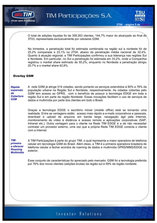 3T04 - página 5 de 141414



             O total de adições líquidas foi de 358.263 clientes, 144,7% maior do alcançado ao final do
             3T03, representada exclusivamente por celulares GSM.


             No trimestre, a penetração total foi estimada combinada na região sul e nordeste foi de
             25,2% comparada a 23,1% no 2T04, abaixo da penetração média nacional de 32,4%.
             Quanto à atuação regional, a TIM Participações confirmou a sua liderança nas regiões Sul
             e Nordeste. Em particular, no Sul a penetração foi estimada em 33,2%, onde a Companhia
             registrou o market share estimado de 50,2%, enquanto no Nordeste a penetração atingiu
             20,7% e o market share 42,8%.


 Overlay GSM


Rápida       A rede GSM já atinge 514 cidades, sendo portanto os serviços extendidos à 90% e 78% da
expansão     população urbana na Região Sul e Nordeste, respectivamente. As cidades cobertas pelo
da           GSM tem acesso ao GPRS, com o benefício de possuir a tecnologia EDGE em toda a
Cobertura    região Sul e em parte da região Nordeste. Essas inovações facilitam o uso de serviços de
GSM          dados e multimídia por parte dos clientes em todo o Brasil.


             Graças a tecnologia EDGE o escritório móvel (mobile office) está se tornando uma
             realidade. Entre as vantagens estão: acesso mais rápido a e-mails corporativos e pessoais;
             download e upload de arquivos em banda larga; navegação ágil pela Internet,
             monitoramento de vídeo à distância e acesso remoto a aplicações corporativas (SAP,
             Intranet etc.). Outra vantagem para o cliente na Rede TIM EDGE é a de não necessitar
             contratar um provedor externo, uma vez que a própria Rede TIM EDGE conecta o cliente
             com a Internet.


TIM:         A TIM Participações é parte do grupo TIM, o qual representa a maior operadora de telefonia
primeira     celular em tecnologia GSM do Brasil. Além disso, a TIM é a primeira operadora brasileira de
a oferecer   telefonia celular a fechar acordos de roaming de dados e multimídia GPRS/MMS/EDGE no
Roaming
             exterior.
Multimídia


             Esse conjunto de características foi apreciado pelo mercado: GSM foi a tecnologia preferida
             por 76% dos novos clientes (adições brutas) da região sul e 59% da região nordeste.
 