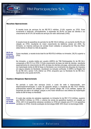 3T04 - página 6 de 141414




Receitas Operacionais


             A receita bruta de serviços foi de R$ 707,3 milhões, 21,8% superior ao 3T03. Esse
             incremento é atribuído, principalmente, à expansão de 29,4% na base de clientes e ao
             crescimento de 97,4% da receita de serviços de valor adicionado (VAS).




             A receita bruta de aparelhos do período foi de R$ 163,5 milhões, um aumento de 66,2% em
             relação ao 3T03, resultante do maior crescimento da telefonia celular em 2004. No
             trimestre, os maiores esforços de vendas foram voltados à campanha do “Dia dos Pais”
             (data festiva no Brasil no mês de agosto).

28,2% de
Aumento      Como resultado, a receita bruta total foi de R$ 870,8 milhões no trimestre, 28,2% superior a
da Receita   3T03.
BrutaTotal

             No trimestre, a receita média por usuário (ARPU) da TIM Participações foi de R$ 34,4,
             comparado a R$ 37,0 no 3T03. O forte crescimento da base de total de clientes, resultante
             especialmente do crescimento de 40% da base de clientes pré-pago, adicionado aos efeitos
             da implantação tardia do Bill & Keep no Nordeste e ao incremento de alíquotas de impostos
             em alguns estados do Nordeste, resultaram na redução verificada. O ARPU na Região Sul
             foi de R$ 34,5, sendo 7,3% inferior ao 3T03, enquanto que no Nordeste foi de R$ 34,4,
             registrando uma queda de 6.6%.


Custos e Despesas Operacionais


             No período o custo dos serviços (inclui o custo de rede e interconexão, sem
             depreciação/amortização e custo de pessoal) atingiu o montante de R$ 115,0 milhões,
             praticamente estável em relação ao 3T03 quando atingiu R$ 112,6 milhões, apesar da
             expansão da rede e do tráfego, graças a uma maior eficiência e dos efeitos da implantação
             tardia do Bill & Keep no Nordeste.


Forte        O custo das vendas de celulares registrado no trimestre foi de R$ 117,9 milhões, superior
expansão     aos R$ 80,2 milhões no 3T03, o volume de venda de aparelhos duplicou em relação ao
na venda     3T03, (451,5 mil aparelhos celulares vendidos no 3T04 em relação aos 217,3 mil aparelhos
de celulares
             vendidos no 3T03). Grande aceitação da tecnologia GSM: 94% foram na tecnologia GSM.
 