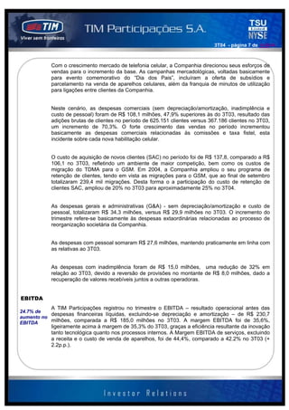 3T04 - página 7 de 141414



           Com o crescimento mercado de telefonia celular, a Companhia direcionou seus esforços de
           vendas para o incremento da base. As campanhas mercadológicas, voltadas basicamente
           para evento comemorativo do “Dia dos Pais”, incluíram a oferta de subsídios e
           parcelamento na venda de aparelhos celulares, além da franquia de minutos de utilização
           para ligações entre clientes da Companhia.


           Neste cenário, as despesas comerciais (sem depreciação/amortização, inadimplência e
           custo de pessoal) foram de R$ 108,1 milhões, 47,9% superiores às do 3T03, resultado das
           adições brutas de clientes no período de 625.151 clientes versus 367.186 clientes no 3T03,
           um incremento de 70,3%. O forte crescimento das vendas no período incrementou
           basicamente as despesas comerciais relacionadas às comissões e taxa fistel, esta
           incidente sobre cada nova habilitação celular.


           O custo de aquisição de novos clientes (SAC) no período foi de R$ 137,8, comparado a R$
           106,1 no 3T03, refletindo um ambiente de maior competição, bem como os custos de
           migração do TDMA para o GSM. Em 2004, a Companhia ampliou o seu programa de
           retenção de clientes, tendo em vista as migrações para o GSM, que ao final de setembro
           totalizaram 239,4 mil migrações. Desta forma o a participação do custo de retenção de
           clientes SAC, ampliou de 20% no 3T03 para aproximadamente 25% no 3T04.


           As despesas gerais e administrativas (G&A) - sem depreciação/amortização e custo de
           pessoal, totalizaram R$ 34,3 milhões, versus R$ 29,9 milhões no 3T03. O incremento do
           trimestre refere-se basicamente às despesas extaordinárias relacionadas ao processo de
           reorganização societária da Companhia.


           As despesas com pessoal somaram R$ 27,6 milhões, mantendo praticamente em linha com
           as relativas ao 3T03.


           As despesas com inadimplência foram de R$ 15,0 milhões, uma redução de 32% em
           relação ao 3T03, devido a reversão de provisões no montante de R$ 8,0 milhões, dado a
           recuperação de valores recebíveis juntos a outras operadoras.


EBITDA
           A TIM Participações registrou no trimestre o EBITDA – resultado operacional antes das
24.7% de
           despesas financeiras líquidas, excluindo-se depreciação e amortização – de R$ 230,7
aumento no
EBITDA     milhões, comparada a R$ 185,0 milhões no 3T03. A margem EBITDA foi de 35,6%,
           ligeiramente acima à margem de 35,3% do 3T03, graças a eficiência resultante da inovação
           tanto tecnológica quanto nos processos internos. A Margem EBITDA de serviços, excluindo
           a receita e o custo de venda de aparelhos, foi de 44,4%, comparado a 42.2% no 3T03 (+
           2.2p.p.).
 