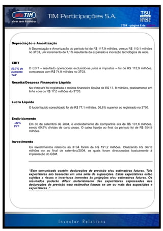 3T04 - página 8 de 141414




Depreciação e Amortização
           A Depreciação e Amortização do período foi de R$ 117,9 milhões, versus R$ 110,1 milhões
           no 3T03, um incremento de 7,1% resultante da expansão e inovação tecnológica da rede.


EBIT
50.7% de   O EBIT – resultado operacional excluindo-se juros e impostos – foi de R$ 112,9 milhões,
aumento    comparado com R$ 74,9 milhões no 3T03.
YoY

Receita/Despesa Financeira Líquida
           No trimestre foi registrada a receita financeira líquida de R$ 17, 8 milhões, praticamente em
           linha com os R$ 17,0 milhões do 3T03.


Lucro Líquido
           O lucro líquido consolidado foi de R$ 77,1 milhões, 36,8% superior ao registrado no 3T03.


Endividamento
 - 84%     Em 30 de setembro de 2004, o endividamento da Companhia era de R$ 101,8 milhões,
 YoY
           sendo 60,8% dívidas de curto prazo. O caixa líquido ao final do período foi de R$ 554,9
           milhões.


Investimento
           Os investimentos relativos ao 3T04 foram de R$ 191,2 milhões, totalizando R$ 367,0
           milhões no ao final de setembro/2004, os quais foram direcionados basicamente à
           implantação do GSM.




           “Este comunicado contém declarações de previsão e/ou estimativas futuras. Tais
           expectativas são baseadas em uma série de suposições. Estas expectativas estão
           sujeitas a riscos e incertezas inerentes às projeções e/ou estimativas futuras. Os
           resultados poderão diferir materialmente das expectativas expressadas nas
           declarações de previsão e/ou estimativa futuras se um ou mais das suposições e
           expectativas .”
 