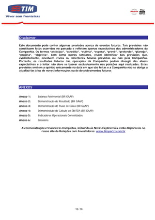 Disclaimer

       Este documento pode conter algumas previsões acerca de eventos futuros. Tais previsões não
       constituem fatos ocorridos no passado e refletem apenas expectativas dos administradores da
       Companhia. Os termos “antecipa”, “acredita”, “estima”, “espera”, “prevê”, “pretende”, “planeja”,
       “projeta”, “objetiva”, bem como outros similares, visam identificar tais previsões que,
       evidentemente, envolvem riscos ou incertezas futuras previstas ou não pela Companhia.
       Portanto, os resultados futuros das operações da Companhia podem divergir das atuais
       expectativas e o leitor não deve se basear exclusivamente nas posições aqui realizadas. Estas
       previsões emitem a opinião unicamente na data em que são feitas e a Companhia não se obriga a
       atualizá-las à luz de novas informações ou de desdobramentos futuros




EXOS
       ANEXOS

       Anexo 1:      Balanço Patrimonial (BR GAAP)
       Anexo 2:      Demonstração de Resultado (BR GAAP)
       Anexo 3:      Demonstração do Fluxo de Caixa (BR GAAP)
       Anexo 4:      Demonstração do Cálculo do EBITDA (BR GAAP)
       Anexo 5:      Indicadores Operacionais Consolidados
       Anexo 6:      Glossário


        As Demonstrações Financeiras Completas, incluindo as Notas Explicativas estão disponíveis no
                     nosso site de Relações com Investidores: www.timpartri.com.br




                                                     12 / 16
 