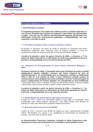 Principais Mudanças Contábeis

1. Reclassificações contábeis

A Companhia promoveu uma análise das melhores práticas contábeis aplicáveis ao
seu ramo de atividades que resultou em mudanças, cujos efeitos são apresentados
a seguir, e que por sua vez diferem substancialmente daqueles apresentados nas
informações trimestrais anteriormente publicadas e disponibilizadas aos seus
acionistas e mercado em geral.


1.1. Descontos concedidos sobre a venda de aparelhos celulares

No período, os descontos nos preços de venda de aparelhos ao consumidor final foram
integralmente registrados como “descontos sobre os produtos vendidos”, ao invés de
parcialmente alocados em despesas comerciais e custo das mercadorias vendidas.

A prática foi adotada a partir do quarto trimestre de 2006, e retroativa a 1º de
janeiro de 2006. Desta forma as informações do 3T06 foram ajustadas de forma a
permitir a comparabilidade com as do mesmo período de 2007.


1.2. Obrigações de descontinuidade de ativos (Assets Retirement Obligation –
ARO)

No quarto trimestre de 2006, a Companhia optou pela introdução de prática contábil
adequando-as àquelas utilizadas, inclusive, por outras empresas do setor de
telecomunicações e em conformidade com as disposições contidas na Deliberação
CVM nº 489, de 3 de outubro de 2005. O novo tratamento contábil consiste no
reconhecimento como obrigação dos custos estimados a incorrer na desmontagem de
torres e equipamentos em imóveis alugados, em contrapartida ao ativo imobilizado.
A depreciação desses ativos é calculada com base na vida útil dos mesmos. O passivo estimado
é descontado a valor presente de modo a refletir a melhor estimativa corrente.

A prática foi adotada a partir do quarto trimestre de 2006, e retroativa a 1º de
janeiro de 2006. Desta forma as informações do 3T06 foram ajustadas de maneira
a permitir a comparabilidade com as do respectivo período.


1.3. Reclassificação da amortização de ágio pago na privatização
A partir do 1T07, a parcela da amortização relativa ao ágio pago na privatização, antes
contabilizada como “outras despesas operacionais”, está sendo alocada como despesas de
impostos de renda, num alinhamento ao padrão contábil internacional.

1.4. Reclassificação do incentivo fiscal ADENE

A partir do 3T07, o incentivo fiscal ADENE do imposto de renda, registrado pela controlada
indireta TIM Nordeste S.A., passou a ser contabilizado no demonstrativo de resultados do
período, e não mais como reserva de capital.


As Demonstrações Financeiras Completas, incluindo as Notas Explicativas estão
disponíveis no nosso site de Relações com Investidores: www.timpartri.com.br
                                 2 / 16
 