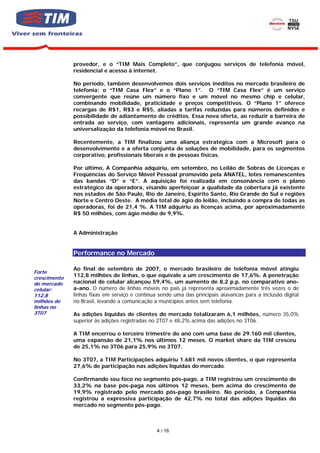 provedor, e o “TIM Mais Completo”, que conjugou serviços de telefonia móvel,
              residencial e acesso à internet.

              No período, também desenvolvemos dois serviços inéditos no mercado brasileiro de
              telefonia: o “TIM Casa Flex” e o “Plano 1”. O “TIM Casa Flex” é um serviço
              convergente que reúne um número fixo e um móvel no mesmo chip e celular,
              combinando mobilidade, praticidade e preços competitivos. O “Plano 1” oferece
              recargas de R$1, R$3 e R$5, aliadas a tarifas reduzidas para números definidos e
              possibilidade de adiantamento de créditos. Essa nova oferta, ao reduzir a barreira de
              entrada ao serviço, com vantagens adicionais, representa um grande avanço na
              universalização da telefonia móvel no Brasil.

              Recentemente, a TIM finalizou uma aliança estratégica com a Microsoft para o
              desenvolvimento e a oferta conjunta de soluções de mobilidade, para os segmentos
              corporativo, profissionais liberais e de pessoas físicas.

              Por último, A Companhia adquiriu, em setembro, no Leilão de Sobras de Licenças e
              Freqüências do Serviço Móvel Pessoal promovido pela ANATEL, lotes remanescentes
              das bandas “D” e “E”. A aquisição foi realizada em consonância com o plano
              estratégico da operadora, visando aperfeiçoar a qualidade da cobertura já existente
              nos estados de São Paulo, Rio de Janeiro, Espírito Santo, Rio Grande do Sul e regiões
              Norte e Centro Oeste. A média total de ágio do leilão, incluindo a compra de todas as
              operadoras, foi de 21,4 %. A TIM adquiriu as licenças acima, por aproximadamente
              R$ 50 milhões, com ágio médio de 9,9%.


              A Administração


              Performance no Mercado

              Ao final de setembro de 2007, o mercado brasileiro de telefonia móvel atingiu
Forte
crescimento
              112,8 milhões de linhas, o que equivale a um crescimento de 17,6%. A penetração
do mercado    nacional de celular alcançou 59,4%, um aumento de 8,2 p.p. no comparativo ano-
celular:      a-ano. O número de linhas móveis no país já representa aproximadamente três vezes o de
112,8         linhas fixas em serviço e continua sendo uma das principais alavancas para a inclusão digital
milhões de    no Brasil, levando a comunicação a municípios antes sem telefonia.
linhas no
3T07          As adições líquidas de clientes do mercado totalizaram 6,1 milhões, número 35,0%
              superior às adições registradas no 2T07 e 48,2% acima das adições no 3T06.

              A TIM encerrou o terceiro trimestre do ano com uma base de 29.160 mil clientes,
              uma expansão de 21,1% nos últimos 12 meses. O market share da TIM cresceu
              de 25,1% no 3T06 para 25,9% no 3T07.

              No 3T07, a TIM Participações adquiriu 1.681 mil novos clientes, o que representa
              27,6% de participação nas adições líquidas do mercado.

              Confirmando seu foco no segmento pós-pago, a TIM registrou um crescimento de
              33,2% na base pós-paga nos últimos 12 meses, bem acima do crescimento de
              19,9% registrado pelo mercado pós-pago brasileiro. No período, a Companhia
              registrou a expressiva participação de 42,7% no total das adições líquidas do
              mercado no segmento pós-pago.



                                                4 / 16
 