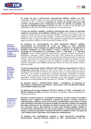 Os custos de rede e interconexão representaram R$996,5 milhões no 3T07,
                  comparados a R$815,1 milhões no mesmo período de 2006, um incremento de 22,3%. Este
                  incremento se deu em função da expansão no volume de tráfego total ano-a-ano
                  (+20%), acompanhada pelo crescimento da base de clientes no período, em
                  especial no segmento pós-pago (+33,2%). Em julho, a tarifas de interconexão foram
                  reajustadas em torno de 2% (68,5% do reajuste da VC1 da telefonia fixa).

                  O custo de produtos vendidos, composto basicamente pela venda de aparelhos
                  celulares e acessórios, foi de R$420,7 milhões no 3T07, um crescimento de 14,6% em
                  relação ao mesmo trimestre do ano passado, alinhado à expansão das adições brutas no
                  período de 14,1%. No trimestre foram vendidos 1,9 milhões de aparelhos celulares versus 1,4
                  milhões no 3T06. O impacto do diferimento dos subsídios de aparelhos para o segmento pós-
                  pagos foi de R$34,5 milhões no 3T06 versus R$21,8 milhões no 3T07.

Despesas          As despesas de comercialização no 3T07 totalizaram R$674,7 milhões,
comerciais        representando um incremento de 11,9% em relação ao 3T06, refletindo
impactadas no     principalmente a forte evolução nas adições brutas de clientes e o lançamento de
desenvolvimento   produtos integrando voz (fixa+móvel) e acesso à internet, de acordo com a
e lançamento de   estratégia de convergência da Companhia, como o “TIM Web” e o “TIM Mais
serviços          Completo”. Esses eventos impactaram basicamente as despesas variáveis relacionadas à
completos de      publicidade e comissões (+R$53,5 milhões ano-a-ano). Cabe ressaltar que as despesas de
comunicação       comissões foram adicionalmente afetadas pela expansão da comissão da venda de cartões de
                  recarga, o que por sua vez, demonstra um aumento positivo no volume de utilização na base
                  pré-paga. Além disso, o aumento na base de clientes no período impactou as despesas
                  variáveis relacionadas à taxa FISTEL (cobrada pela ANATEL em cada nova ativação e sobre a
                  base total inicial).
Relação           O custo de aquisição de clientes (SAC) do 3T07 registrou uma queda de 11,6% na
SAC/ARPU
                  comparação ano-a-ano (R$146 no 3T06 versus R$129 no 3T07), tendo em vista a
reduziu de
4,4 meses         estratégia comercial focada na eficiência dos canais de vendas e na intensificação da venda de
no 3T06           SIM Cards e no estímulo às aquisições do segmento pós-pago. Comparado ao trimestre
para 3,8          anterior, o SAC aumentou tendo em vista uma maior concentração de esforços em clientes
meses no          corporativos, elevando assim o peso dos comodatos no SAC total registrado, em adição às
3T07              promoções de vendas do Modem USB, associadas ao “TIM Web” e “TIM Mais Completo”.

                  As despesas gerais e administrativas (G&A) - excluindo-se as despesas de
                  depreciação e amortização e de pessoal – encerraram o 3T07 com R$102,8 milhões
                  versus R$98,9 milhões no 3T06.

                  As despesas de pessoal totalizaram R$149,4 milhões no 3T07, comparada com
                  R$153,7 milhões no 3T06, resultantes da redução nas provisões relativas a gratificações e
                  remuneração variável.

                  Durante o terceiro trimestre, a Companhia introduziu um novo sistema de crédito e
Inadimplência
incremental:      cobrança com o objetivo de aprimorar a gestão de contas a receber. Durante a
Medidas foram     implementação, verificou-se que certos valores contabilizados como contas a receber
tomadas para      pela Companhia, derivados de vendas parceladas de aparelhos celulares ao segmento
correção dos      pós-pago, deixaram de ser cobrados em faturas mensais durante este e os últimos
processos         três exercícios fiscais. Não obstante já terem sido tomadas medidas voltadas à
                  correção desse procedimento aos seus atuais clientes, a Companhia baixou de seu
                  contas a receber de aparelhos o montante de R$173,3 milhões no 3T07, dos quais R$
                  118,6 milhões foram registrados como despesa de inadimplência.

                  As despesas com inadimplência, excluído o valor incremental mencionado
                  anteriormente, somaram R$156,8 milhões no 3T07, representando 5,4% da

                                                    8 / 16
 