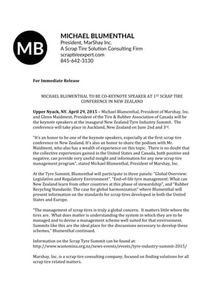 For Immediate Release
MICHAEL BLUMENTHAL TO BE CO-KEYNOTE SPEAKER AT 1ST SCRAP TIRE
CONFERENCE IN NEW ZEALAND
Upper Nyack, NY. April 29, 2015 – Michael Blumenthal, President of Marshay, Inc.
and Glenn Maidment, President of the Tire & Rubber Association of Canada will be
the keynote speakers at the inaugural New Zealand Tyre Industry Summit. The
conference will take place in Auckland, New Zealand on June 2nd and 3rd.
“It’s an honor to be one of the keynote speakers, especially at the first scrap tire
conference in New Zealand. It’s also an honor to share the podium with Mr.
Maidment, who also has a wealth of experience on this topic. There is no doubt that
the collective experiences gained in the United States and Canada, both positive and
negative, can provide very useful insight and information for any new scrap tire
management program”, stated Michael Blumenthal, President of Marshay, Inc.
At the Tyre Summit, Blumenthal will participate in three panels: “Global Overview:
Legislative and Regulatory Environment”, “End-of-life tyre management: What can
New Zealand learn from other countries at this phase of stewardship”, and “Rubber
Recycling Standards: The case for global harmonization” where Blumenthal will
present information on the standards for scrap tires developed in both the United
States and Europe.
“The management of scrap tires is truly a global concern. It matters little where the
tires are. What does matter is understanding the system in which they are to be
managed and to devise a management scheme well suited for that environment.
Summits like this are the ideal place for the discussions necessary to develop these
schemes,” Blumenthal continued.
Information on the Scrap Tyre Summit can be found at:
http://www.wasteminz.org.nz/news-events/events/tyre-industry-summit-2015/
Marshay, Inc. is a scrap tire consulting company, focused on finding solutions for all
scrap tire related matters.
 