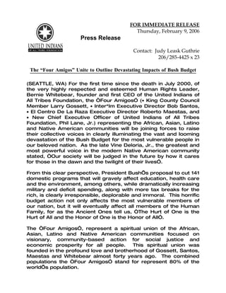 FOR IMMEDIATE RELEASE
                                            Thursday, February 9, 2006
                      Press Release

                                           Contact: Judy Leask Guthrie
                                                      206/285-4425 x 23

 The “Four Amigos” Unite to Outline Devastating Impacts of Bush Budget

(SEATTLE, WA) For the first time since the death in July 2000, of
the very highly respected and esteemed Human Rights Leader,
Bernie Whitebear, founder and first CEO of the United Indians of
All Tribes Foundation, the “Four Amigos” (• King County Council
Member Larry Gossett, • Inter*Im Executive Director Bob Santos,
• El Centro De La Raza Executive Director Roberto Maestas, and
• New Chief Executive Officer of United Indians of All Tribes
Foundation, Phil Lane, Jr.) representing the African, Asian, Latino
and Native American communities will be joining forces to raise
their collective voices in clearly illuminating the vast and looming
devastation of the Bush Budget for the most vulnerable people in
our beloved nation. As the late Vine Deloria, Jr., the greatest and
most powerful voice in the modern Native American community
stated, “Our society will be judged in the future by how it cares
for those in the dawn and the twilight of their lives”.

From this clear perspective, President Bush’s proposal to cut 141
domestic programs that will gravely affect education, health care
and the environment, among others, while dramatically increasing
military and deficit spending, along with more tax breaks for the
rich, is clearly irresponsible, deplorable and immoral. This horrific
budget action not only affects the most vulnerable members of
our nation, but it will eventually affect all members of the Human
Family, for as the Ancient Ones tell us, “The Hurt of One is the
Hurt of All and the Honor of One is the Honor of All”.

The “Four Amigos”, represent a spiritual union of the African,
Asian, Latino and Native American communities focused on
visionary, community-based action for social justice and
economic prosperity for all people.    This spiritual union was
founded in the profound love and brotherhood of Gossett, Santos,
Maestas and Whitebear almost forty years ago. The combined
populations the “Four Amigos” stand for represent 80% of the
world’s population.
 