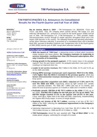 TIM Participações S.A.


                     TIM PARTICIPAÇÕES S.A. Announces its Consolidated
                      Results for the Fourth Quarter and Full Year of 2006

BOVESPA 1                              Rio de Janeiro, March 6, 2007 – TIM Participações S.A. (BOVESPA: TCSL3 and
(lot of 1,000 shares)                  TCSL4; and NYSE: TSU), the company which controls directly TIM Celular S.A. and
TCSL3: R$10.2                          indirectly TIM Nordeste S.A., announces its results for the fourth quarter (4Q06) and full
TCSL4: R$6.7
                                       year of 2006. TIM Participações S.A. (“TIM Participações” or “TIM”) provides mobile
NYSE 1                                 telecommunications services through its mobile operators throughout Brazil and is the
(1 ADR = 10,000 shares)                largest GSM operator in the country. The following financial and operating information,
TSU: US$30.65                          except where otherwise indicated, is presented on a consolidated basis and in Brazilian
                                       Reais (R$), pursuant to Brazilian Corporate Law. Comparisons refer to the fourth quarter
                                       of 2005 (4Q05) and the year of 2005, except when otherwise indicated.

(1) Figures of March 05, 2007
                                       4Q06 Highlights
4Q06 Conference Call                     • With the launch of “TIM Casa”, a pioneering service in Brazil which transforms
                                           mobile handsets into house phones, the Company maintains its leadership in
Conference Call in English                 services innovation, reaching more than 250 thousand subscriptions after
March 6, 2007, at 11:00 am, Brasília
time.                                      only 3 months of its launching.
(09:00 US ET)
                                         • Strong growth in the postpaid segment: 27.9% market share in the postpaid
Conference Call in Portuguese:             segment. Over the past twelve months, the postpaid subscribers’ base grew 33.4%,
March 6, 2007, at 13:00 pm, Brasília       resulting in an improved client mix.
time.
(11:00 US ET)                            • Leader in net service revenues: R$2.7 billion in the 4Q06, 43.1% and 14.2% up
                                           on the 4Q05 and 3Q06.
For further information, please
access the Company’s website:            • Strong ARPU (average revenues per user) expansion: R$37.0 in the 4Q06,
www.timpartri.com.br                       7.6% higher than the R$34.4 recorded in the previous quarter, which also
                                           factors interconnection revenues stemming from the elimination of the Bill &
IR Contacts:                               Keep system.
Stefano De Angelis
CFO and Investor Relations Officer       • Reduced subscriber acquisition cost (SAC): reduction of 17.8% and 9.1%
                                           over the 3Q06 and 4Q05, respectively, driven by tight controls over variable
Joana Serafim
IR Manager
                                           costs, especially subsidies. The 4Q06 SAC / ARPU ratio was of 3.6 months, well
(55 21) 4009-3742 / 8113-0571              below the level of previous quarters (4.4 months in 3Q06 and 4.4 months in 4Q05).
jserafim@timbrasil.com.br
                                         • Profitable growth: EBITDA of R$ 797.5 million in the 4Q06 (17.9% up on
Leonardo Wanderley                         the 3Q06), and R$2,492.5 billion for the full year (67.7% up on 2005). The
IR Analyst                                 EBITDA margin reached 27.3% in the quarter and 24.6% in the year,
(55 21) 4009-3751 / 8113-0547              4.5p.p. and 6.8p.p. higher than in the 4Q05 and 2005, respectively, notwithstanding
lwanderley@timbrasil.com.br
                                           the negative Bill & Keep impact, in terms of margin dilution.
                                         • Quarterly net income of R$ 78.7 million, reversing a net loss of R$ 116.1
                                           million in the 4Q05, reflecting the continuous improvement in the Company’s
                                           operating results.
                                         • Substantial improvement in Operating Free Cash Flow: R$ 873.3 million R$, a R$
                                           726.0 million increase vs. 3Q06 and R$ 341.0 million vs. 4Q05.
                                         • TIM Participações closed the year awarded with “Top of Mind 2006” in the
                                           mobile phone category, confirming the strength of its brand.
 