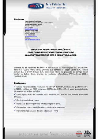 Contatos
             Paulo Roberto Cruz Cozza
             Diretor Financeiro e de Relações com Investidores
             Joana Dark Fonseca Serafim
             Relações com Investidores
             (41) 312-6862
             jserafim@timsul.com.br
             Rafael J. Caron Bósio
             Relações com Investidores
             Investor Relations
             +55 41 9976-0668
             rbosio@timsul.com.br
             Website
             http://tsu.infoinvest.com.br/




                  TELE CELULAR SUL PARTICIPAÇÕES S.A.
               DIVULGA OS RESULTADOS CONSOLIDADOS DO
             QUARTO TRIMESTRE DE 2002 E RESULTADO ANUAL




Curitiba, 12 de Fevereiro de 2003 – A Tele Celular Sul Participações S.A. (BOVESPA:
TCLS3 e TCLS4; NYSE: TSU), Empresa que controla a Telepar Celular S.A., Telesc
Celular S.A. e CTMR Celular S.A., operadoras líderes na prestação de serviço móvel
celular no Sul do Brasil, anuncia os resultados referentes ao 4º trimestre de 2002 e
resultado anual.


Destaques
ü Ênfase na rentabilidade, resultando no EBITDA de R$ 81,6 milhões no quarto trimestre
e R$352,4 milhões em 2002, e margens EBITDA de 42,1% e 47,1% sobre a receita líquida
de serviços em ambos períodos.
ü Lucro líquido de R$ 17,3 milhões no 4º trimestre/2002 e de R$ 65,8 milhões acumulado
em 2002.
ü Contínuo controle de custos.
ü Baixo nível de endividamento e forte geração de caixa.
ü Campanhas promocionais focadas no estímulo ao consumo.
ü Incremento nos serviços de valor adicionado – VAS




                                                         2
 