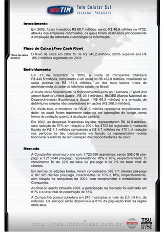 Investimento
                 Em 2002, foram investidos R$ 68,7 milhões, sendo R$ 46,9 milhões no 4T02,
                 através das empresas controladas, os quais foram destinados principalmente
                 à ampliação da cobertura e tecnologia da informação.


                         (Free      Flow)
          Fluxo de Caixa (Free Cash Flow)
Fluxo de caixa   O fluxo de caixa em 2002 foi de R$ 345,2 milhões, 228% superior aos R$
positivo         105,2 milhões registrado em 2001.


          Endividamento
                 Em 31 de dezembro de 2002, a dívida da Companhia totalizava
                 R$ 440,5 milhões, comparado a um caixa de R$ 432,8 milhões, resultando no
                 saldo positivo de R$ 119,4 milhões, um dos mais baixos níveis de
                 endividamento do setor de telefonia celular no Brasil
                 A dívida inclui basicamente os financiamentos junto ao Eximbank (Export and
                 Import Bank of United States - R$ 39,1 milhões), BNDES (Banco Nacional de
                 Desenvolvimento Econômico e Social - R$ 69,3 milhões) e a emissão de
                 debêntures simples não conversíveis em ações (R$ 208,8 milhões).
                 Da dívida total, o montante de R$ 41,6 milhões representa empréstimos em
                 dólar, os quais foram totalmente cobertos por operações de hedge, como
                 forma de proteção quanto à oscilação cambial.
                 Em 2002, as despesas financeiras líquidas representaram R$ 18,9 milhões,
                 uma redução de 57% em relação a 2001. No 4T02 foi registrado o montante
                 líquido de R$ 4,1 milhões comparado a R$ 8,7 milhões no 4T01. A redução
                 nos períodos se deu basicamente em função da representativa receita
                 financeira resultante da remuneração das disponibilidades de caixa.


          Mercado
                 A Companhia encerrou o ano com 1.723.660 assinantes, sendo 508.616 pós-
                 pago e 1.215.044 pré-pago, representando 30% e 70%, respectivamente. O
                 crescimento foi de 22% na base de pré-pago e de 7% na base total de
                 clientes.
                 Em termos de adições brutas, foram conquistados 395.111 clientes pré-pago
                 e 107.528 clientes pós-pago, crescimentos de 10% e 18%, respectivamente,
                 com relação às conquistas de 2001, sem comprometer a rentabilidade da
                 Companhia.
                 Ao final do quarto trimestre 2002, a participação no mercado foi estimada em
                 61% e a taxa total de penetração de 18%.
                 A Companhia possui cobertura em 248 municípios e mais de 2,3 mil km, de
                 rodovias. Os serviços estão disponíveis a 81% da população total da região
                 onde atua.



                                                   7
 