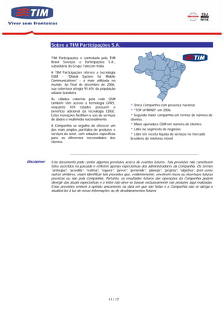 Sobre a TIM Participações S.A.

                    TIM Participações é controlada pela TIM
                    Brasil Serviços e Participações S.A.,
                    subsidiária do Grupo Telecom Itália.
                    A TIM Participações oferece a tecnologia
                    GSM - “Global System for Mobile
                    Communications” - a mais utilizada no
                    mundo. Ao final de dezembro de 2006,
                    sua cobertura atingia 91,6% da população
                    urbana brasileira.
                    As cidades cobertas pela rede GSM
                    também têm acesso à tecnologia GPRS,
                                                                                          Única Companhia com presença nacional.
                    enquanto 459 cidades possuem o
                    benefício adicional da tecnologia EDGE.                               ”TOP of MIND” em 2006
                    Estas inovações facilitam o uso de serviços                           Segunda maior companhia em termos de número de
                    de dados e multimídia nacionalmente.                               clientes.
                    A Companhia se orgulha de oferecer um                                 Maior operadora GSM em número de clientes.
                    dos mais amplos portfolios de produtos e                              Líder no segmento de negócios.
                    serviços do setor, com soluções específicas                           Líder em receita líquida de serviços no mercado
                    para as diferentes necessidades dos                                brasileiro de telefonia móvel
                    clientes.


                                ----------------------------------------------------------------------------------------------------------------------

       Disclaimer   Este documento pode conter algumas previsões acerca de eventos futuros. Tais previsões não constituem
                    fatos ocorridos no passado e refletem apenas expectativas dos administradores da Companhia. Os termos
                    “antecipa”, “acredita”, “estima”, “espera”, “prevê”, “pretende”, “planeja”, “projeta”, “objetiva”, bem como
                    outros similares, visam identificar tais previsões que, evidentemente, envolvem riscos ou incertezas futuras
                    previstas ou não pela Companhia. Portanto, os resultados futuros das operações da Companhia podem
                    divergir das atuais expectativas e o leitor não deve se basear exclusivamente nas posições aqui realizadas.
                    Estas previsões emitem a opinião unicamente na data em que são feitas e a Companhia não se obriga a
                    atualizá-las à luz de novas informações ou de desdobramentos futuros
EXOS




                                                                   11 / 17
 