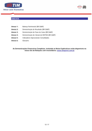 ANEXOS



Anexo 1:     Balanço Patrimonial (BR GAAP)
Anexo 2:     Demonstração de Resultado (BR GAAP)
Anexo 3:     Demonstração do Fluxo de Caixa (BR GAAP)
Anexo 4:     Demonstração do Cálculo do EBITDA (BR GAAP)
Anexo 5:     Indicadores Operacionais Consolidados
Anexo 6:     Glossário




 As Demonstrações Financeiras Completas, incluindo as Notas Explicativas estão disponíveis no
              nosso site de Relações com Investidores: www.timpartri.com.br




                                             12 / 17
 