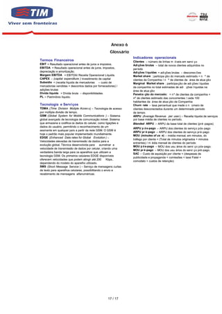 Anexo 6
                                                    Glossário
                                                                Indicadores operacionais
Termos Financeiros                                              Clientes – número de linhas m ó veis em servi ço
EBIT = Resultado operacional antes de juros e impostos.         Adi ções brutas – total de novos clientes adquiridos no
EBITDA = Resultado operacional antes de juros, impostos,        per íodo
depreciação e amortização.                                      Adi ções l íquidas = adi ções brutas – desconex õ es
Margem EBITDA = EBITDA/ Receita Operacional Líquida.            Market share : participa ção do mercado estimado = n º de
CAPEX – (capital expenditure ) investimento de capital          clientes da Companhia / n º de clientes da área de atua ção
Subsídio = (receita líquida de mercadorias – custo de           Marginal Market share : participa ção de adi ções l íquidas
mercadorias vendidas + descontos dados por fornecedores) /      da companhia no total estimadas de adi ções l íquidas na
adições brutas                                                  área de atua ção
Dívida líquida = Dívida bruta – disponibilidades.               Penetra ção do mercado: = n º de clientes da companhia +
PL – Patrimônio líquido.                                        nº de clientes estimado das concorrentes / cada 100
                                                                habitantes da área de atua ção da Companhia
Tecnologia e Servi ços                                          Churn rate – taxa percentual que mede o n úmero de
TDMA (Time Division Mutiple Acces s) – Tecnologia de acesso     clientes desconectados durante um determinado período
por múltipla divisão de tempo.                                  de tempo.
GSM (Global System for Mobile Communications ) – Sistema        ARPU (Average Revenue per user) – Receita líquida de serviços
global avançado de tecnologia de comunicação móvel. Sistema     por base média de clientes no período.
que armazena e codifica os dados do celular, como ligações e    Blended ARPU – ARPU da base total de clientes (pré -pagos)
dados do usuário, permitindo o reconhecimento de um
                                                                ARPU p ó s-pago – ARPU dos clientes do serviço pós-pago
assinante em qualquer país a partir da rede GSM. O GSM é
                                                                ARPU pr é-pago – ARPU dos clientes do serviço pr é-pago
hoje o padrão mais popular implementado mundialmente.
                                                                MOU (minutes of us e) – média mensal, em minutos, do
EDGE (Enhanced Data rates for Global Evolution ) –
                                                                tráfego por cliente = (Total de minutos originados + minutos
Velocidades elevadas de transmissão de dados para a
                                                                entrantes) / m édia mensal de clientes do período
evolução global. Técnica desenvolvida para      aumetnar a
                                                                MOU p ó s-pago – MOU dos usu ários do servi ço pós-pago.
velocidade de transmissão de dados por celular, criando uma
                                                                MOU pr é -pago – MOU dos usu ários do servi ço pré-pago.
verdadeira banda larga para os aparelhos que utilizam a
                                                                SAC – Custo de aquisição por cliente = (despesas de
tecnologia GSM. Os primeiros celulares EDGE disponíveis
                                                                publicidade e propaganda + comissões + taxa Fistel +
oferecem velocidades que podem atingir até 200       Kbps ,
                                                                comodato + custos de retenção)
dependendo do modelo do aparelho utilizado.
SMS (Short Message Service ) – Serviço de mensagens curtas
de texto para aparelhos celulares, possibilitando o envio e
recebimento de mensagens alfanuméricas.




                                                   17 / 17
 