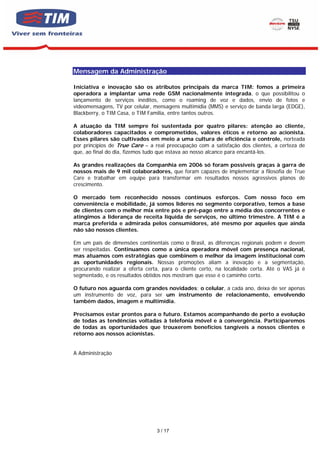 Mensagem da Administração

Iniciativa e inovação são os atributos principais da marca TIM: fomos a primeira
operadora a implantar uma rede GSM nacionalmente integrada, o que possibilitou o
lançamento de serviços inéditos, como o roaming de voz e dados, envio de fotos e
videomensagens, TV por celular, mensagens multimídia (MMS) e serviço de banda larga (EDGE),
Blackberry, o TIM Casa, o TIM Familia, entre tantos outros.

A atuação da TIM sempre foi sustentada por quatro pilares: atenção ao cliente,
colaboradores capacitados e comprometidos, valores éticos e retorno ao acionista.
Esses pilares são cultivados em meio a uma cultura de eficiência e controle, norteada
por princípios de True Care – a real preocupação com a satisfação dos clientes, a certeza de
que, ao final do dia, fizemos tudo que estava ao nosso alcance para encantá-los.

As grandes realizações da Companhia em 2006 só foram possíveis graças à garra de
nossos mais de 9 mil colaboradores, que foram capazes de implementar a filosofia de True
Care e trabalhar em equipe para transformar em resultados nossos agressivos planos de
crescimento.

O mercado tem reconhecido nossos contínuos esforços. Com nosso foco em
conveniência e mobilidade, já somos líderes no segmento corporativo, temos a base
de clientes com o melhor mix entre pós e pré-pago entre a média dos concorrentes e
atingimos a liderança de receita líquida de serviços, no último trimestre. A TIM é a
marca preferida e admirada pelos consumidores, até mesmo por aqueles que ainda
não são nossos clientes.

Em um país de dimensões continentais como o Brasil, as diferenças regionais podem e devem
ser respeitadas. Continuamos como a única operadora móvel com presença nacional,
mas atuamos com estratégias que combinem o melhor da imagem institucional com
as oportunidades regionais. Nossas promoções aliam a inovação e a segmentação,
procurando realizar a oferta certa, para o cliente certo, na localidade certa. Até o VAS já é
segmentado, e os resultados obtidos nos mostram que esse é o caminho certo.

O futuro nos aguarda com grandes novidades; o celular, a cada ano, deixa de ser apenas
um instrumento de voz, para ser um instrumento de relacionamento, envolvendo
também dados, imagem e multimídia.

Precisamos estar prontos para o futuro. Estamos acompanhando de perto a evolução
de todas as tendências voltadas à telefonia móvel e à convergência. Participaremos
de todas as oportunidades que trouxerem benefícios tangíveis a nossos clientes e
retorno aos nossos acionistas.


A Administração




                                 3 / 17
 