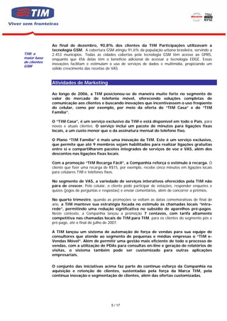 Ao final de dezembro, 90,8% dos clientes da TIM Participações utilizavam a
              tecnologia GSM. A cobertura GSM atingiu 91,6% da população urbana brasileira, servindo a
TIM: a        2.453 municípios. Todas as cidades cobertas pela tecnologia GSM têm acesso ao GPRS,
maior base    enquanto que 456 delas têm o benefício adicional de acessar a tecnologia EDGE. Essas
de clientes
              inovações facilitam e estimulam o uso de serviços de dados e multimídia, propiciando um
GSM
              sólido crescimento das receitas de VAS.


              Atividades de Marketing

              Ao longo de 2006, a TIM posicionou-se de maneira muito forte no segmento de
              valor do mercado de telefonia móvel, oferecendo soluções completas de
              comunicação aos clientes e buscando inovações que incentivassem o uso freqüente
              do celular, como por exemplo, por meio da oferta do “TIM Casa” e do “TIM
              Família”.

              O “TIM Casa”, é um serviço exclusivo da TIM e está disponível em todo o País, para
              novos e atuais clientes. O serviço inclui um pacote de minutos para ligações fixas
              locais, a um custo menor que o da assinatura mensal do telefone fixo.

              O Plano “TIM Família” é mais uma inovação da TIM. Este é um serviço exclusivo,
              que permite que até 9 membros sejam habilitados para realizar ligações gratuitas
              entre si e compartilharem pacotes integrados de serviços de voz e VAS, além dos
              descontos nas ligações fixas locais.

              Com a promoção “TIM Recarga Fácil”, a Companhia reforça o estímulo à recarga. O
              cliente que fizer uma recarga de R$15, por exemplo, recebe cinco minutos em ligações locais
              para celulares TIM e telefones fixos.

              No segmento de VAS, a variedade de serviços interativos oferecidos pela TIM não
              pára de crescer. Pelo celular, o cliente pode participar de votações, responder enquetes e
              quizes (jogos de perguntas e respostas) e enviar comentários, além de concorrer a prêmios.

              No quarto trimestre, quando as promoções se voltam às datas comemorativas de final de
              ano, a TIM manteve sua estratégia focada no estímulo às chamadas locais “intra-
              rede”, permitindo uma redução significativa no subsídio de aparelhos pré-pagos.
              Neste contexto, a Companhia lançou a promoção 7 centavos, com tarifa altamente
              competitiva nas chamadas locais de TIM para TIM, para os clientes do segmento pós e
              pré-pago, até o final de julho de 2007.

              A TIM lançou um sistema de automação de força de vendas para sua equipe de
              consultores que atende ao segmento de pequenas e médias empresas o “TIM e-
              Vendas Móvel”. Além de permitir uma gestão mais eficiente de todo o processo de
              vendas, com a utilização de PDAs para consultas on-line e geração de relatórios de
              visitas, o sistema também pode ser customizado para outras aplicações
              empresariais.


              O conjunto das iniciativas acima faz parte do contínuo esforço da Companhia na
              aquisição e retenção de clientes, sustentadas pela força da Marca TIM, pela
              contínua inovação e segmentação de clientes, além das ofertas customizadas.




                                               5 / 17
 