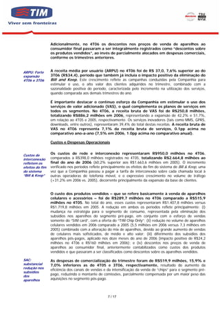 Adicionalmente, no 4T06 os descontos nos preços de venda de aparelhos ao
                 consumidor final passaram a ser integralmente registrados como “descontos sobre
                 os produtos vendidos”, ao invés de parcialmente alocados em despesas comerciais,
                 conforme os trimestres anteriores.


ARPU: Forte      A receita média por usuário (ARPU) no 4T06 foi de R$ 37,0, 7,6% superior ao do
expansão         3T06 (R$34,4), período que também já incluía o impacto positivo da eliminação do
4T06 x 3T06      Bill and Keep. Este crescimento reflete as campanhas conduzidas pela Companhia para
                 estimular o uso, o alto valor dos clientes adquiridos no trimestre, combinado com a
                 sazonalidade positiva do período, caracterizada pelo incremento na utilização dos serviços,
                 quando comparada aos demais trimestres do ano.

                 É importante destacar o contínuo esforço da Companhia em estimular o uso dos
                 serviços de valor adicionado (VAS), o qual complementa os planos de serviços em
                 todos os segmentos. No 4T06, a receita bruta de VAS foi de R$250,8 milhões,
                 totalizando R$886,2 milhões em 2006, representando a expansão de 42,2% e 51,7%,
                 em relação ao 4T05 e 2005, respectivamente. Os serviços inovadores (tais como MMS, GPRS,
                 downloads, entre outros), representaram 39,4% do total destas receitas. A receita bruta de
                 VAS no 4T06 representa 7,1% da receita bruta de serviços, 0.1pp acima no
                 comparativo ano-a-ano (7,5% em 2006, 1.0pp acima no comparativo anual).

                 Custos e Despesas Operacionais


Custos de
                 Os custos de rede e interconexão representaram R$950,0 milhões no 4T06,
interconexão     comparados à R$398,0 milhões registrados no 4T05, totalizando R$2.664,8 milhões ao
refletem os      final do ano de 2006 (60,2% superior aos R$1.663,6 milhões em 2005). O incremento
efeitos do fim   verificado nos períodos reflete principalmente os efeitos do fim do sistema de Bill & Keep, uma
do sistema       vez que a Companhia passou a pagar a tarifa de interconexão sobre cada chamada local à
“Bill & Keep”    outras operadoras de telefonia móvel, e o expressivo crescimento no volume de tráfego
                 (+31,2% em 2006 vs. 2005), decorrente principalmente da expansão da base de clientes.


                 O custo dos produtos vendidos – que se refere basicamente à venda de aparelhos
                 celulares e acessórios – foi de R$289,7 milhões no 4T06 comparado a R$515,9
                 milhões no 4T05. No total do ano, esses custos representaram R$1.407,8 milhões versus
                 R$1.719,8 milhões em 2005. A redução em ambos os períodos reflete principalmente: (i)
                 mudança na estratégia para o segmento de consumo, representada pela eliminação dos
                 subsídios nos aparelhos do segmento pré-pago, em conjunto com o esforço de vendas
                 somente do “SIM card”, com a oferta do “TIM Chip Only”; (ii) redução no volume de aparelhos
                 celulares vendidos em 2006 comparado a 2005 (5,5 milhões em 2006 versus 7,3 milhões em
                 2005) combinado com a alteração do mix de aparelhos, devido ao grande aumento de vendas
                 de celulares mais sofisticados, de médio e alto valor; (iii) diferimento dos subsídios dos
                 aparelhos pós-pagos, aplicado nos doze meses do ano de 2006 (impacto positivo de R$24,2
                 milhões no 4T06 e R$160 milhões em 2006); e (iv) descontos nos preços de venda de
                 aparelhos ao consumidor final, anteriormente contabilizados como custos dos produtos
                 vendidos e que passaram a ser classificados como descontos sobre os aparelhos vendidos.

SAC:             As despesas de comercialização do trimestre foram de R$519,9 milhões, 15,9% e
substancial      7,0% inferiores as do 4T05 e 3T06, respectivamente, resultado do aumento da
redução nos      eficiência dos canais de vendas e da intensificação da venda de “chips” para o segmento pré-
subsídios
dos
                 pago, reduzindo o montante de comissões, parcialmente compensada por um maior peso das
aparelhos        aquisições no segmento pós-pago.



                                                    7 / 17
 