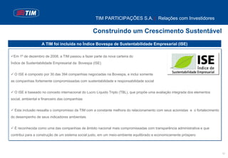 TIM PARTICIPAÇÕES S.A. | Relações com Investidores

                                                  Construindo um Crescimento Sustentável
                   A TIM foi incluída no Índice Bovespa de Sustentabilidade Empresarial (ISE)

 Em 1º de dezembro de 2008, a TIM passou a fazer parte da nova carteira do
Índice de Sustentabilidade Empresarial da Bovespa (ISE)


  O ISE é composto por 30 das 394 companhias negociadas na Bovespa, e inclui somente
as companhias fortemente compromissadas com sustentabilidade e responsabilidade social


  O ISE é baseado no conceito internacional do Lucro Líquido Triplo (TBL), que propõe uma avaliação integrada dos elementos
social, ambiental e financeiro das companhias


  Esta inclusão ressalta o compromisso da TIM com a constante melhora do relacionamento com seus acionistas e o fortalecimento
do desempenho de seus indicadores ambientais


  É reconhecida como uma das companhias de âmbito nacional mais compromissadas com transparência administrativa e que
contribui para a construção de um sistema social justo, em um meio-ambiente equilibrado e economicamente próspero




                                                                                                                                 12
 