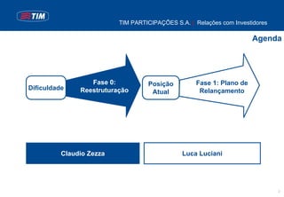 TIM PARTICIPAÇÕES S.A. | Relações com Investidores

                                                                      Agenda




                  Fase 0:          Posição         Fase 1: Plano de
Dificuldade    Reestruturação                       Relançamento
                                    Atual




          Claudio Zezza                        Luca Luciani




                                                                               2
 