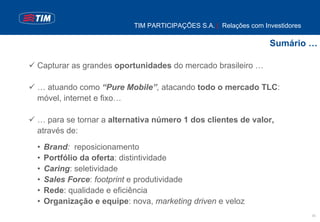 TIM PARTICIPAÇÕES S.A. | Relações com Investidores

                                                                   Sumário …

Capturar as grandes oportunidades do mercado brasileiro …

… atuando como “Pure Mobile”, atacando todo o mercado TLC:
móvel, internet e fixo…

… para se tornar a alternativa número 1 dos clientes de valor,
através de:
•   Brand: reposicionamento
•   Portfólio da oferta: distintividade
•   Caring: seletividade
•   Sales Force: footprint e produtividade
•   Rede: qualidade e eficiência
•   Organização e equipe: nova, marketing driven e veloz
                                                                                30
 
