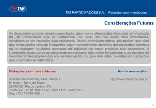 TIM PARTICIPAÇÕES S.A. | Relações com Investidores


                                                                Considerações Futuras

As declarações contidas nessa apresentação, assim como observações feitas pela administração
da TIM Participações S.A. (a “Companhia”, ou “TIM”) que não sejam fatos consumados,
constituem-se em previsões e/ou estimativas futuras envolvendo fatores que podem fazer com
que os resultados reais da Companhia sejam materialmente diferentes dos resultados históricos
ou de quaisquer resultados expressos ou implícitos por essas previsões e/ou estimativas. A
Companhia alerta que os usuários desta apresentação não devem fundamentar suas decisões de
investimento nessas previsões e/ou estimativas futuras, pois elas estão baseadas em suposições
que podem não se materializar.


Relações com Investidores                                                Visite nosso site:

Avenida das Américas, 3434 - Bloco 01                              http://www.timpartri.com.br
6° andar – Barra da Tijuca
22640-102 Rio de Janeiro - RJ
Telefones: +55 21 4009-3742 / 4009-3446 / 4009-4017
Fax: +55 21 4009-3990


                                                                                                 32
 