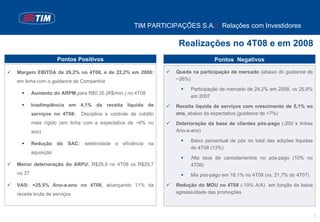 TIM PARTICIPAÇÕES S.A. | Relações com Investidores

                                                                Realizações no 4T08 e em 2008
                    Pontos Positivos                                           Pontos Negativos

Margem EBITDA de 26,2% no 4T08, e de 22,2% em 2008:            Queda na participação de mercado (abaixo do guidance de
em linha com o guidance da Companhia                           ~26%)

                                                                     Participação de mercado de 24,2% em 2008, vs 25,8%
        Aumento do ARPM para R$0,35 (R$/min.) no 4T08
                                                                     em 2007
        Inadimplência em 4,1% da receita líquida de            Receita líquida de serviços com crescimento de 5,1% no
        serviços no 4T08:   Disciplina e controle de crédito   ano, abaixo da expectativa (guidance de >7%)
        mais rígido (em linha com a expectativa de ~6% no      Deterioração da base de clientes pós-pago (-200 k linhas
        ano)                                                   Ano-a-ano)

                                                                     Baixo percentual de pós no total das adições líquidas
        Redução do SAC: seletividade e eficiência na
                                                                     do 4T08 (13%)
        aquisição
                                                                     Alta taxa de cancelamentos no pós-pago (10% no
Menor deterioração do ARPU: R$29,9 no 4T08 vs R$29,7                 4T08)
no 3T                                                                Mix pós-pago em 18,1% no 4T08 (vs. 21,7% do 4T07)

VAS: +25,5% Ano-a-ano no 4T08, alcançando 11% da               Redução do MOU no 4T08 (-19% A/A) em função da baixa
receita bruta de serviços                                      agressividade das promoções



                                                                                                                             3
 