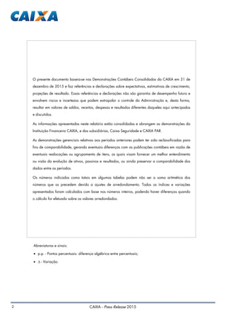 2 CAIXA - Press Release 2015
Abreviaturas e sinais:
• p.p. - Pontos percentuais: diferença algébrica entre percentuais;
• ∆ - Variação.
O presente documento baseia-se nas Demonstrações Contábeis Consolidadas da CAIXA em 31 de
dezembro de 2015 e faz referências e declarações sobre expectativas, estimativas de crescimento,
projeções de resultado. Essas referências e declarações não são garantia de desempenho futuro e
envolvem riscos e incertezas que podem extrapolar o controle da Administração e, desta forma,
resultar em valores de saldos, receitas, despesas e resultados diferentes daqueles aqui antecipados
e discutidos.
As informações apresentadas neste relatório estão consolidadas e abrangem as demonstrações da
Instituição Financeira CAIXA, e das subsidiárias, Caixa Seguridade e CAIXA PAR.
As demonstrações gerenciais relativas aos períodos anteriores podem ter sido reclassificadas para
fins de comparabilidade, gerando eventuais diferenças com as publicações contábeis em razão de
eventuais realocações ou agrupamento de itens, os quais visam fornecer um melhor entendimento
ou visão da evolução de ativos, passivos e resultados, ou ainda preservar a comparabilidade dos
dados entre os períodos.
Os números indicados como totais em algumas tabelas podem não ser a soma aritmética dos
números que os precedem devido a ajustes de arredondamento. Todos os índices e variações
apresentados foram calculados com base nos números inteiros, podendo haver diferenças quando
o cálculo for efetuado sobre os valores arredondados.
 