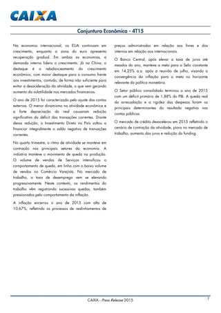 CAIXA - Press Release 2015 7
Conjuntura Econômica - 4T15
Na economia internacional, os EUA continuam em
crescimento, enquanto a zona do euro apresenta
recuperação gradual. Em ambas as economias, a
demanda interna lidera o crescimento. Já na China, o
destaque é o rebalanceamento do crescimento
econômico, com maior destaque para o consumo frente
aos investimentos, contudo, de forma não suficiente para
evitar a desaceleração da atividade, o que vem gerando
aumento da volatilidade nos mercados financeiros.
O ano de 2015 foi caracterizado pelo ajuste das contas
externas. O menor dinamismo na atividade econômica e
a forte depreciação do real causaram redução
significativa do déficit das transações correntes. Diante
dessa redução, o Investimento Direto no País voltou a
financiar integralmente o saldo negativo de transações
correntes.
No quarto trimestre, o ritmo de atividade se manteve em
contração nos principais setores da economia. A
indústria manteve o movimento de queda na produção.
O volume de vendas de Serviços intensificou o
comportamento de queda, em linha com o baixo volume
de vendas no Comércio Varejista. No mercado de
trabalho, a taxa de desemprego vem se elevando
progressivamente. Neste contexto, os rendimentos do
trabalho vêm registrando sucessivas quedas, também
pressionados pelo comportamento da inflação.
A inflação encerrou o ano de 2015 com alta de
10,67%, refletindo os processos de realinhamentos de
preços administrados em relação aos livres e dos
internos em relação aos internacionais.
O Banco Central, após elevar a taxa de juros até
meados do ano, manteve a meta para a Selic constante
em 14,25% a.a. após a reunião de julho, visando a
convergência da inflação para a meta no horizonte
relevante da política monetária.
O Setor público consolidado terminou o ano de 2015
com um déficit primário de 1,88% do PIB. A queda real
da arrecadação e a rigidez das despesas foram os
principais determinantes do resultado negativo nas
contas públicas.
O mercado de crédito desacelerou em 2015 refletindo o
cenário de contração da atividade, piora no mercado de
trabalho, aumento dos juros e redução do funding.
 