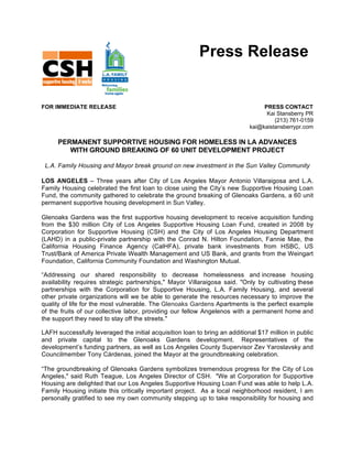 Press Release


FOR IMMEDIATE RELEASE                                                             PRESS CONTACT
                                                                                   Kai Stansberry PR
                                                                                      (213) 761-0159
                                                                             kai@kaistansberrypr.com

      PERMANENT SUPPORTIVE HOUSING FOR HOMELESS IN LA ADVANCES
         WITH GROUND BREAKING OF 60 UNIT DEVELOPMENT PROJECT

 L.A. Family Housing and Mayor break ground on new investment in the Sun Valley Community

LOS ANGELES – Three years after City of Los Angeles Mayor Antonio Villaraigosa and L.A.
Family Housing celebrated the first loan to close using the City’s new Supportive Housing Loan
Fund, the community gathered to celebrate the ground breaking of Glenoaks Gardens, a 60 unit
permanent supportive housing development in Sun Valley.

Glenoaks Gardens was the first supportive housing development to receive acquisition funding
from the $30 million City of Los Angeles Supportive Housing Loan Fund, created in 2008 by
Corporation for Supportive Housing (CSH) and the City of Los Angeles Housing Department
(LAHD) in a public-private partnership with the Conrad N. Hilton Foundation, Fannie Mae, the
California Housing Finance Agency (CalHFA), private bank investments from HSBC, US
Trust/Bank of America Private Wealth Management and US Bank, and grants from the Weingart
Foundation, California Community Foundation and Washington Mutual.

“Addressing our shared responsibility to decrease homelessness and increase housing
availability requires strategic partnerships," Mayor Villaraigosa said. "Only by cultivating these
partnerships with the Corporation for Supportive Housing, L.A. Family Housing, and several
other private organizations will we be able to generate the resources necessary to improve the
quality of life for the most vulnerable. The Glenoaks Gardens Apartments is the perfect example
of the fruits of our collective labor, providing our fellow Angelenos with a permanent home and
the support they need to stay off the streets."

LAFH successfully leveraged the initial acquisition loan to bring an additional $17 million in public
and private capital to the Glenoaks Gardens development.	
   Representatives of the
development’s funding partners, as well as Los Angeles County Supervisor Zev Yaroslavsky and
Councilmember Tony Cárdenas, joined the Mayor at the groundbreaking celebration.

“The groundbreaking of Glenoaks Gardens symbolizes tremendous progress for the City of Los
Angeles," said Ruth Teague, Los Angeles Director of CSH. "We at Corporation for Supportive
Housing are delighted that our Los Angeles Supportive Housing Loan Fund was able to help L.A.
Family Housing initiate this critically important project. As a local neighborhood resident, I am
personally gratified to see my own community stepping up to take responsibility for housing and
 