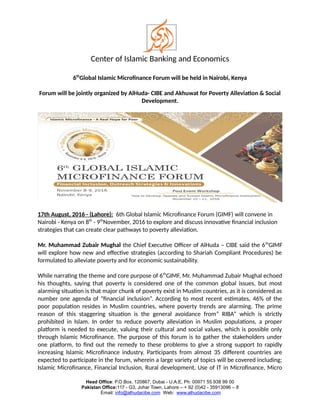 Center of Islamic Banking and Economics
6th
Global Islamic Microfinance Forum will be held in Nairobi, Kenya
Forum will be jointly organized by AlHuda- CIBE and Akhuwat for Poverty Alleviation & Social
Development.
17th August, 2016 - (Lahore): 6th Global Islamic Microfinance Forum (GIMF) will convene in
Nairobi - Kenya on 8th
- 9th
November, 2016 to explore and discuss innovative financial inclusion
strategies that can create clear pathways to poverty alleviation.
Mr. Muhammad Zubair Mughal the Chief Executive Officer of AlHuda – CIBE said the 6th
GIMF
will explore how new and effective strategies (according to Shariah Compliant Procedures) be
formulated to alleviate poverty and for economic sustainability.
While narrating the theme and core purpose of 6th
GIMF, Mr. Muhammad Zubair Mughal echoed
his thoughts, saying that poverty is considered one of the common global issues, but most
alarming situation is that major chunk of poverty exist in Muslim countries, as it is considered as
number one agenda of “financial inclusion”. According to most recent estimates, 46% of the
poor population resides in Muslim countries, where poverty trends are alarming. The prime
reason of this staggering situation is the general avoidance from” RIBA” which is strictly
prohibited in Islam. In order to reduce poverty alleviation in Muslim populations, a proper
platform is needed to execute, valuing their cultural and social values, which is possible only
through Islamic Microfinance. The purpose of this forum is to gather the stakeholders under
one platform, to find out the remedy to these problems to give a strong support to rapidly
increasing Islamic Microfinance industry. Participants from almost 35 different countries are
expected to participate in the forum, wherein a large variety of topics will be covered including;
Islamic Microfinance, Financial Inclusion, Rural development, Use of IT in Microfinance, Micro
Head Office: P.O Box. 120867, Dubai - U.A.E, Ph: 00971 55 938 99 00
Pakistan Office:117 - G3, Johar Town, Lahore – + 92 (0)42 - 35913096 – 8
Email: info@alhudacibe.com Web: www.alhudacibe.com
 