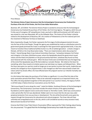 Press Release
The Extreme History Project Announces that the Archaeological Conservancy has Finalized the
Purchase of the site of Fort Parker, the First Crow Indian Reservation.
Bozeman, MT, 3/17/2016: The Extreme History Project is excited to announce that the Archaeological
Conservancy has finalized the purchase of Fort Parker, the First Crow Agency. The agency, which lies just
9 miles east of Livingston, MT along Mission Creek, was built in 1869 and functioned until 1875 when it
was moved to a site near Absarokee, MT on the Stillwater River. The history of Fort Parker is directly
related to the development of Bozeman, MT, the creation of Yellowstone as the first national park and
the movement of Montana Territory to Statehood.
More importantly, though, Fort Parker represents the first stage of enforced governmental intrusion
into the lives of the Crow People. Though the agency was established by treaty as a distribution point for
government goods promised the Crows in exchange for their government appropriated lands, it was also
meant to transition these traditional buffalo hunters to a life of settled agriculture - a drastic change in
lifestyle, still felt on the Crow Reservation today. “There are mixed emotions when discussing Fort
Parker,” shared George Reed, Crow Cultural Committee Chairman, “somewhere between Fort Parker
and Livingston is the place, Bisshiilannuusaao, where the Apsáalooke placed the government issued
rations and the khaki army blankets on the ground and burned them, somehow they found out they
were festered with the small pox germ. When the bison herds were annihilated that was the beginning
of the end of the Apsáalooke way of life that ended our nomadic lifestyle. We relied on the bison for
everything, when they moved on to better pasture we took down our tepees and followed them. When
the bison were gone our warriors could no longer go on war parties to prove their worth, leadership was
earned, this changed our form of government, it also changed our diet from natural foods to beef and
rations which has drastic effect, the most effected were the pregnant women our infantile mortality rate
was very high.”
It is this history that makes the purchase of Fort Parker so significant. It is one of the first sites of the
early reservation period of the Plains’ Tribes to be nationally recognized as an important historic site.
This offers the long-awaited recognition of this dark period in our country’s history, the legacy of which
is still felt today in Native American reservations across the Plains.
“We’ve purchased 15 acres along the creek.” noted Jim Walker, Southeast Director of the Archaeological
Conservancy, The Conservancy’s purchase includes the extant remains of the agency building’s
foundations and the adjacent stone construction known as ‘Kennelly’s Castle,’ which was constructed at
a later period after the Fort was abandoned. Walker went on to insure that the site was now under
perpetual protection from any purchase or development. The site will be fenced with access given by
request through the Conservancy for educational and cultural programs. The Crow tribe will have
unlimited and unregulated access to the site, which is still considered sacred as many ancestors lived,
died and were buried at Fort Parker.
Emerson Bull Chief, Crow Tribal Historic Preservation Officer expressed the Tribe’s feelings about having
this site preserved. “It is good that the Archeology Conservancy has made this purchase to
 