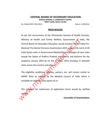 CENTRAL BOARD OF SECONDARY EDUCATION 
SHIKSHA KENDRA, 2, COMMUNITY CENTRE, 
PREET VIHAR, DELHI-110 092 
No. CBSE/AIPMT-2015/2014 Dated: 11/09/2014 
PRESS RELEASE 
As per the concurrence of the Directorate General of Health Services, 
Ministry of Health and Family Welfare, Government of India, the 
Central Board of Secondary Education would conduct the All India Pre- 
Medical/ Pre-Dental Entrance Examination-2015 under 15% merit of All 
India Quota seats in Government Medical/Dental Colleges all over India 
except the States of Andhra Pradesh and Jammu and Kashmir for the 
academic session 2015-16 on the 3rd May, 2015 (Sunday) in selected 
cities across the country and abroad. 
www.myexam.allen.ac.in 
The eligibility conditions, syllabus, pattern, etc. will remain similar to 
AIPMT 2014 as notified by the Medical Council of India which is 
available on website www.aipmt.nic.in. 
The schedule for submission of application forms would be notified 
shortly. 
Controller of Examinations 
