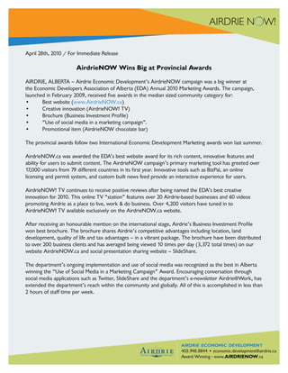 April 28th, 2010 / For Immediate Release

                       AirdrieNOW Wins Big at Provincial Awards

AIRDRIE, ALBERTA – Airdrie Economic Development’s AirdrieNOW campaign was a big winner at
the Economic Developers Association of Alberta (EDA) Annual 2010 Marketing Awards. The campaign,
launched in February 2009, received five awards in the median sized community category for:
•      Best website (www.AirdrieNOW.ca)
•      Creative innovation (AirdrieNOW! TV)
•      Brochure (Business Investment Profile)
•      “Use of social media in a marketing campaign”.
•      Promotional item (AirdrieNOW chocolate bar)

The provincial awards follow two International Economic Development Marketing awards won last summer.

AirdrieNOW.ca was awarded the EDA’s best website award for its rich content, innovative features and
ability for users to submit content. The AirdrieNOW campaign’s primary marketing tool has greeted over
17,000 visitors from 79 different countries in its first year. Innovative tools such as BizPal, an online
licensing and permit system, and custom built news feed provide an interactive experience for users.

AirdrieNOW! TV continues to receive positive reviews after being named the EDA’s best creative
innovation for 2010. This online TV “station” features over 20 Airdrie-based businesses and 60 videos
promoting Airdrie as a place to live, work & do business. Over 4,200 visitors have tuned in to
AirdrieNOW! TV available exclusively on the AirdrieNOW.ca website.

After receiving an honourable mention on the international stage, Airdrie’s Business Investment Profile
won best brochure. The brochure shares Airdrie’s competitive advantages including location, land
development, quality of life and tax advantages – in a vibrant package. The brochure have been distributed
to over 200 business clients and has averaged being viewed 10 times per day (3,372 total times) on our
website AirdrieNOW.ca and social presentation sharing website – SlideShare.

The department’s ongoing implementation and use of social media was recognized as the best in Alberta
winning the “Use of Social Media in a Marketing Campaign” Award. Encouraging conversation through
social media applications such as Twitter, SlideShare and the department’s e-newsletter Airdrie@Work, has
extended the department’s reach within the community and globally. All of this is accomplished in less than
2 hours of staff time per week.




                                                                      Airdrie Economic Development
                                                                      airdrie economic development
                                                                      Telephone: 403.948.8844 • Fax: 403.948.6567
                                                                      403.948.8844 • economic.development@airdrie.ca
                                                                      Email: economic.development@airdrie.ca
                                                                      Award Winning - www.AIRDRIENOW.ca
                                                                      www.airdrienow.ca
 