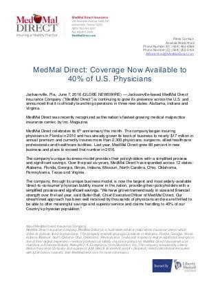 Press Contact:
Amanda Wratchford
Phone Number (O): (904) 482-4068
Phone Number (C): (904) 252-2156
AWratchford@MedMalDirect.com
MedMal Direct: Coverage Now Available to
40% of U.S. Physicians
Jacksonville, Fla., June 7, 2016 (GLOBE NEWSWIRE) — Jacksonville-based MedMal Direct
Insurance Company (“MedMal Direct”) is continuing to grow its presence across the U.S. and
announced that it is officially launching operations in three new states: Alabama, Indiana and
Virginia.
MedMal Direct was recently recognized as the nation’s fastest growing medical malpractice
insurance carrier, by Inc. Magazine.
MedMal Direct celebrates its 6th
anniversary this month. The company began insuring
physicians in Florida in 2010 and has already grown its book of business to nearly $17 million in
annual premium and currently insures more than 2,300 physicians, surgeons, allied healthcare
professionals and healthcare facilities. Last year, MedMal Direct grew 80 percent in new
business and plans to exceed that number in 2016.
The company’s unique business model provides their policyholders with a simplified process
and significant savings. Over the past six years, MedMal Direct has expanded across 12 states:
Alabama, Florida, Georgia, Illinois, Indiana, Missouri, North Carolina, Ohio, Oklahoma,
Pennsylvania, Texas and Virginia.
The company, through its unique business model, is now the largest and most widely-available
'direct-to-consumer' physician liability insurer in the nation, providing their policyholders with a
simplified process and significant savings. “We have grown tremendously in size and financial
strength over the last year, said Butler Ball, Chief Executive Officer of MedMal Direct. Our
streamlined approach has been well received by thousands of physicians and we are thrilled to
be able to offer meaningful savings and superior service and claims handling to 40% of our
Country's physician population.”
About MedMal Direct Insurance Company:
MedMal Direct Insurance Company (MedMal Direct) is a multi-state medical malpractice insurance carrier which
offers its policies direct to physicians. The company enables physician practices in Alabama, Florida, Georgia, Illinois,
Indiana, Missouri, North Carolina, Ohio, Oklahoma, Pennsylvania, Texas and Virginia to realize significant savings on
one of their largest expenses – medical professional liability insurance premiums. MedMal Direct has earned and
maintains a Financial Stability Rating® of A, Exceptional, from Demotech, Inc. The company is backed by Liberty
Mutual Insurance Company and a panel of A.M. Best A (Excellent) and A+ (Superior) rated international reinsurers
with $230 billion in assets. Visit MedMalDirect.com for more information.
 