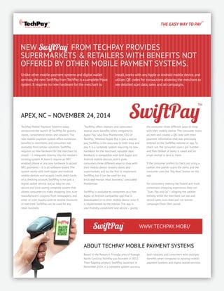 THE EASY WAY TO PAY
™
Unlike other mobile payment systems and digital wallet
services,the new SwiftPay from TechPay is a complete Mpos
system.It requires no new hardware for the merchant to
NEW FROM TECHPAY PROVIDES
SUPERMARKETS & RETAILERS WITH BENEFITS NOT
OFFERED BY OTHER MOBILE PAYMENT SYSTEMS.
install,works with anyApple or Android mobile device,and
utilizes QR codes for transactions allowing the merchant to
see detailed scan data,sales and ad campaigns.
MOBILE PAYMENT SYSTEMS
TechPay Mobile Payment Systems today
announced the launch of SwiftPay for grocery
stores, convenience stores and retailers. The
new mobile payment system offers numerous
beneﬁts to merchants and consumers not
available from similar solutions. SwiftPay
requires no new hardware for the merchant to
install – it integrates directly into the retailer’s
existing system. It doesn’t require an NFC
enabled phone or any new hardware to accept
NFC payments – it is all software-based. The
system works with both Apple and Android
mobile devices and accepts credit, debit cards,
or a checking account. SwiftPay is not just a
digital wallet service, but an easy-to-use,
secure and time-saving complete system that
allows consumers to make shopping lists, scan
manufacturers’ coupons from newspapers, and
enter or scan loyalty cards to receive discounts
in real-time. SwiftPay can be used for any
retail business.
“SwiftPay offers retailers and consumers
several more beneﬁts when compared to
Apple Pay,” said Ross Markbreiter, CEO of
TechPay.“Whereas Apple Pay is just a way to
pay, SwiftPay is the easy way to both shop and
pay. It is a complete system requiring no new
hardware for the merchant, valuable data
feedback, is compatible with both Apple and
Android mobile devices, and it gives
consumers three different ways to shop with
their mobile device. Grocery stores and
supermarkets will be the ﬁrst to implement
SwiftPay, but it can be used for any
brick-and-mortar retail business,” concluded
Markbreiter.
SwiftPay is available to consumers as a free
Apple or Android-compatible app that is
downloaded on to their mobile device once it
is implemented by the retailer. The app is
user-friendly, convenient and secure – giving
APEX, NC– NOVEMBER 24, 2014
the consumer three different ways to shop
with their mobile device: The consumer scans
an item and creates a QR code with their
payment information that was previously
entered on the SwiftPay website or app. To
check out, the consumer uses a pin number
and their basket of items is saved and an
email receipt is sent to them.
If the consumer prefers to check out using a
cashier, the cashier scans the items and the
consumer uses the “Pay Now” button on the
app.
For consumers seeking the fastest and most
convenient shopping experience, they can
“Scan, Pay and Go”– skipping the cashier
entirely while the merchant can see and
record sales, scan data and run banner
campaigns from their portal.
ABOUT TECHPAY MOBILE PAYMENT SYSTEMS
Based in the Research Triangle area of Raleigh,
North Carolina, TechPay was founded in 2012.
Their ﬂagship product, SwiftPay, launched in
November 2014, is a complete system providing
both retailers and consumers with multiple
beneﬁts when compared to existing mobile
payment systems and digital wallet services.
WWW.TECHPAY.MOBI/
 
