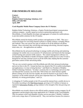 FOR IMMEDIATE RELEASE:
Contact:
Mark Cyr
Dolphin Global Technology Solutions, LLC
Office:239-430-7003
April, 2009
Czech Republic Mobile Phone Company Enters the US Market.
Dolphin Global Technology Solutions, a Naples Florida based digital communication
solutions company, recently signed an exclusive partnership agreement with
MicroMedia, a Czech Republic developer and aggregator of content for mobile phones,
to provide mobile solutions for the US market.
MicroMedia started developing mobile products and applications in 2002. They are a
custom developer for converting Internet websites to mobile websites, including iPhone
and Android. They can convert any type of website to fit all the different cell phone
formats. Once converted, they can develop and manage advertising, discount coupons,
ticket sales, etc. - the applications are endless.
MicroMedia has the advanced technology to manage mobile advertising and marketing
campaigns for mobile sites on an extensive IT infrastructure and framework that manages
content hosting and customer traffic analysis. The content management software was
developed by MicroMedia to handle all Internet capable mobile devices in the US and is
designed for real time customer access to all the traffic data, helping that the customer
gain better control of their advertising dollar.
“We are very excited to partner with MicroMedia and offer their advanced technology
and service here in the US. Europe has been way ahead of the US in mobile technologies
and applications; it is time to bring that here.” said Mark Cyr, President of Dolphin
Global Technology Solutions. “In today’s economy this is a technology and service that
can help pull this economy out of the hole. With all the new smart Internet capable
phones coming out in the next few months, the need for business to get closer to their
customers via the mobile network will be more important than ever. Mobile Internet is
definitely in a strong growth phase,” said Cyr.
A whopping 41.9 million people in the US accessed the internet from a mobile device in
November according to the Wall Street Journal, growing to 63.2 million in January as
reported in Information Weekly, giving credence to the strength of this fast growing new
market.
MicroMedia was recently chosen as the official quality assurance testing company for all
aggregators and developers that create applications for T-Mobile in the Czech Republic.
They are partners with Czech Republic wireless service providers T-Mobile, Vodafone
(who owns a large share of Verizon) and O2. They own and have licenses for extensive
 