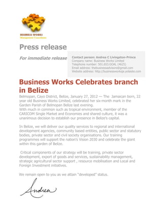 Press release
For immediate release             Contact person: Andrea C Livingston-Prince
                                  Company name: Business Works Limited
                                  Telephone number: 501.653.GOAL (4625)
                                  Email address: thebusinessadvisors@gmail.com
                                  Website address: http://businessworksja.yolaiste.com



Business Works Celebrates branch
in Belize
Belmopan, Cayo District, Belize, January 27, 2012 — The Jamaican born, 22
year old Business Works Limited, celebrated her six-month mark in the
Garden Parish of Belmopan Belize last evening.
With much in common such as tropical environment, member of the
CARICOM Single Market and Economies and shared culture, it was a
unanimous decision to establish our presence in Belize’s capital.

In Belize, we will deliver our quality services to regional and international
development agencies, community based entities, public sector and statutory
bodies, private sector and civil society organisations. Our training
programmes will support the nation’s Vision 2030 and celebrate the giant
within this garden of Belize.

 Critical components of our strategy will be training, private sector
development, export of goods and services, sustainability management,
strategic agricultural sector support , resource mobilisation and Local and
Foreign Investment initiatives.

We remain open to you as we attain “developed” status.
 