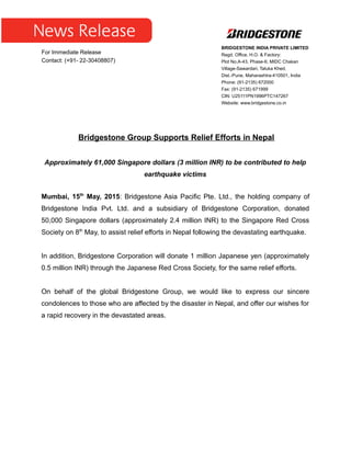 Bridgestone Group Supports Relief Efforts in Nepal
Approximately 61,000 Singapore dollars (3 million INR) to be contributed to help
earthquake victims
Mumbai, 15th
May, 2015: Bridgestone Asia Pacific Pte. Ltd., the holding company of
Bridgestone India Pvt. Ltd. and a subsidiary of Bridgestone Corporation, donated
50,000 Singapore dollars (approximately 2.4 million INR) to the Singapore Red Cross
Society on 8th
May, to assist relief efforts in Nepal following the devastating earthquake.
In addition, Bridgestone Corporation will donate 1 million Japanese yen (approximately
0.5 million INR) through the Japanese Red Cross Society, for the same relief efforts.
On behalf of the global Bridgestone Group, we would like to express our sincere
condolences to those who are affected by the disaster in Nepal, and offer our wishes for
a rapid recovery in the devastated areas.
For Immediate Release
Contact: (+91- 22-30408807)
BRIDGESTONE INDIA PRIVATE LIMITED
Regd. Office, H.O. & Factory:
Plot No.A-43, Phase-II, MIDC Chakan
Village-Sawardari, Taluka Khed,
Dist.-Pune, Maharashtra-410501, India
Phone: (91-2135) 672000
Fax: (91-2135) 671999
CIN: U25111PN1996PTC147267
Website: www.bridgestone.co.in
 