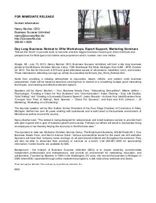 FOR IMMEDIATE RELEASE
Contact information:
Nancy Becher, CEO
Business Success Unlimited
nancy@success4biz.biz
http://success4biz.biz
269-651-3555
Day Long Business Retreat to Offer Workshops, Expert Support, Marketing Seminars
"Dream the Work" to provide tools to become a better, bigger business focusing on fresh methods and
perspectives for Michigan and Indiana sole proprietors which number over one million.
Sturgis, MI - July 15, 2013- Nancy Becher, CEO, Business Success Unlimited, will host a day long business
retreat at the Michiana Christian Service Camp, 7383 Steinbauer Rd, Niles, Michigan from 8 AM - 6PM, October
22, 2013. The fee for the event is $75 and gives attendees access to all sessions, breakfast, lunch, and snacks.
Those interested in attending can sign up at http://success4biz.biz/Dream_the_Work_Retreat.html.
Aside from providing a relaxing atmosphere to rejuvenate, dream, rethink, and redirect one's business
perspectives, there will be breakout sessions covering how to market on a shoestring budget, good networking
techniques, and creating and effective elevator speech.
Speakers will be Karen Bachert -- Your Business Needs Fans, “Networking Demystified”; Milene Jeffers –
Psychologist, “Creating a Vision for Your Business” and “Communication”; Adam Fleming – Epic Life Studios,
“Goal Setting” and “Creating a Successful Elevator Speech”; Jason Rosado – Achieve Your Ideal Business Now,
“Conquer Your Fear of Selling”; Kerri Spencer – “Dress For Success”; and Kyle and Erik Johnson – J2
Marketing, “Marketing on a Shoestring”.
The keynote speaker will be Ron Sather, former President of the Four Flags Chamber of Commerce in Niles,
Michigan. Sather has over 40 years working with businesses and is well tuned to the business environment of
Michiana as well as around the country.
Nancy Becher said, "The retreat is being designed for solopreneurs and small business owners to provide them
with peer support with a goal of business growth and success. Perhaps our efforts will result in businesses hiring
an employee or two thereby helping the economy in the Michiana area."
The sponsors to date are: Michiana Christian Service Camp, The BodyGuard Academy, WSJM Radio 99.1, Your
Business Needs Fans, and Kerri’s Avenue Salon. Various sponsorships levels for the event are still available.
Sponsors will have their company name and logo on all promotional material and throughout the seminars. They
will also be able to showcase their products or services at a booth. Call 269-651-3555 for sponsorship
information. Vendor booths are available for $95.
Background - the mission of Business Success Unlimited (BSU) is to inspire creativity, accommodate
independent professionals and entrepreneurs, and provide an environment for networking, education, and
collaboration. Founded by Beecher in 1990 in the Washington, DC area, she moved the business to Michigan in
2008 where BSU expanded through online mastermind programs, a talk radio show, webinars and books.
Photo and caption attached. Press release by Joyce Boncal, Advertise You
END
 