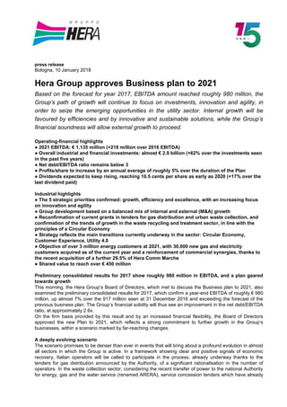 press release
Bologna, 10 January 2018
Hera Group approves Business plan to 2021
Based on the forecast for year 2017, EBITDA amount reached roughly 980 million, the
Group’s path of growth will continue to focus on investments, innovation and agility, in
order to seize the emerging opportunities in the utility sector. Internal growth will be
favoured by efficiencies and by innovative and sustainable solutions, while the Group’s
financial soundness will allow external growth to proceed.
Operating-financial highlights
● 2021 EBITDA: € 1,135 million (+218 million over 2016 EBITDA)
● Overall industrial and financial investments: almost € 2.9 billion (+62% over the investments seen
in the past five years)
● Net debt/EBITDA ratio remains below 3
● Profits/share to increase by an annual average of roughly 5% over the duration of the Plan
● Dividends expected to keep rising, reaching 10.5 cents per share as early as 2020 (+17% over the
last dividend paid)
Industrial highlights
● The 5 strategic priorities confirmed: growth, efficiency and excellence, with an increasing focus
on innovation and agility
● Group development based on a balanced mix of internal and external (M&A) growth
● Reconfirmation of current grants in tenders for gas distribution and urban waste collection, and
confirmation of the trends of growth in the waste recycling and treatment sector, in line with the
principles of a Circular Economy
● Strategy reflects the main transitions currently underway in the sector: Circular Economy,
Customer Experience, Utility 4.0
● Objective of over 3 million energy customers at 2021, with 30,000 new gas and electricity
customers acquired as of the current year and a reinforcement of commercial synergies, thanks to
the recent acquisition of a further 29.5% of Hera Comm Marche
● Shared value to reach over € 450 million
Preliminary consolidated results for 2017 show roughly 980 million in EBITDA, and a plan geared
towards growth
This morning, the Hera Group’s Board of Directors, which met to discuss the Business plan to 2021, also
examined the preliminary consolidated results for 2017, which confirm a year-end EBITDA of roughly € 980
million, up almost 7% over the 917 million seen at 31 December 2016 and exceeding the forecast of the
previous business plan. The Group’s financial solidity will thus see an improvement in the net debt/EBITDA
ratio, at approximately 2.6x.
On the firm basis provided by this result and by an increased financial flexibility, the Board of Directors
approved the new Plan to 2021, which reflects a strong commitment to further growth in the Group’s
businesses, within a scenario marked by far-reaching changes.
A deeply evolving scenario
The scenario promises to be denser than ever in events that will bring about a profound evolution in almost
all sectors in which the Group is active. In a framework showing clear and positive signals of economic
recovery, Italian operators will be called to participate in the process, already underway thanks to the
tenders for gas distribution announced by the Authority, of a significant rationalisation in the number of
operators. In the waste collection sector, considering the recent transfer of power to the national Authority
for energy, gas and the water service (renamed ARERA), service concession tenders which have already
 