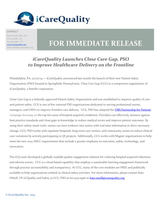CONTACT
Kate ONeill, MSN, RN.
iCareQuality, Inc
610.505.0996 US
www.icarequality.org
Kate.Oneill@icarequality.org

FOR IMMEDIATE RELEASE

iCareQuality Launches Close Care Gap, PSO
to Improve Healthcare Delivery on the Frontline
Philadelphia, PA, 02/20/14 — iCareQuality announced last month the launch of their new Patient Safety
Organization (PSO) located in Springfield, Pennsylvania. Close Care Gap (CCG) is a component organization of
iCareQualtiy, a benefit corporation.

Close Care Gap is a federally approved Patient Safety Organization and was established to improve quality of care
and patient safety. CCG is one of few national PSO organizations dedicated to serving professional nurses,
managers, and CNO’s to improve frontline care delivery. CCG, PSO has adopted the CMS Partnership for Patients
campaign focusing on the top ten areas of hospital acquired conditions. Providers can effectively measure against
best practice standards and close gaps in knowledge to reduce medical errors and improve patient outcomes. By
using their online smart tools, nurses can turn evidence into action with real-time information to drive necessary
change. CCG, PSO works with inpatient hospitals, long-term care centers, and community nurses to reduce clinical
care variations by actively participating in QI projects. Additionally, CCG works with Magnet organizations to help
meet the new 2014 ANCC requirements that include a greater emphasis on outcomes, safety, technology, and
innovation.

The iCQ team developed a globally scalable quality engagement solution for reducing hospital acquired infections
and adverse events. CCG is a cloud based capability that employs a sustainable learning engagement framework
through practice accountability and transparency. At CCG, many of the core modules are FREE and publically
available to help organizations embark in clinical safety activities. For more information, please contact Kate
ONeill, VP of Quality and Safety at CCG, PSO at 610.505.0996 or kate.oneill@icarequality.org.

© iCareQuality Inc. 2014

 